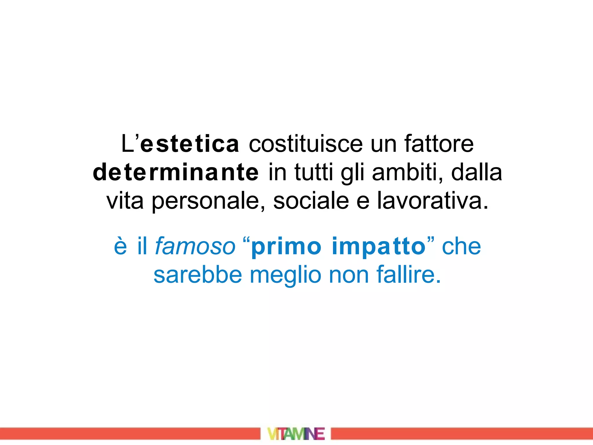 L’estetica costituisce un fattore
determinante in tutti gli ambiti, dalla
 vita personale, sociale e lavorativa.
  è il famoso “primo impatto” che
       sarebbe meglio non fallire.
 