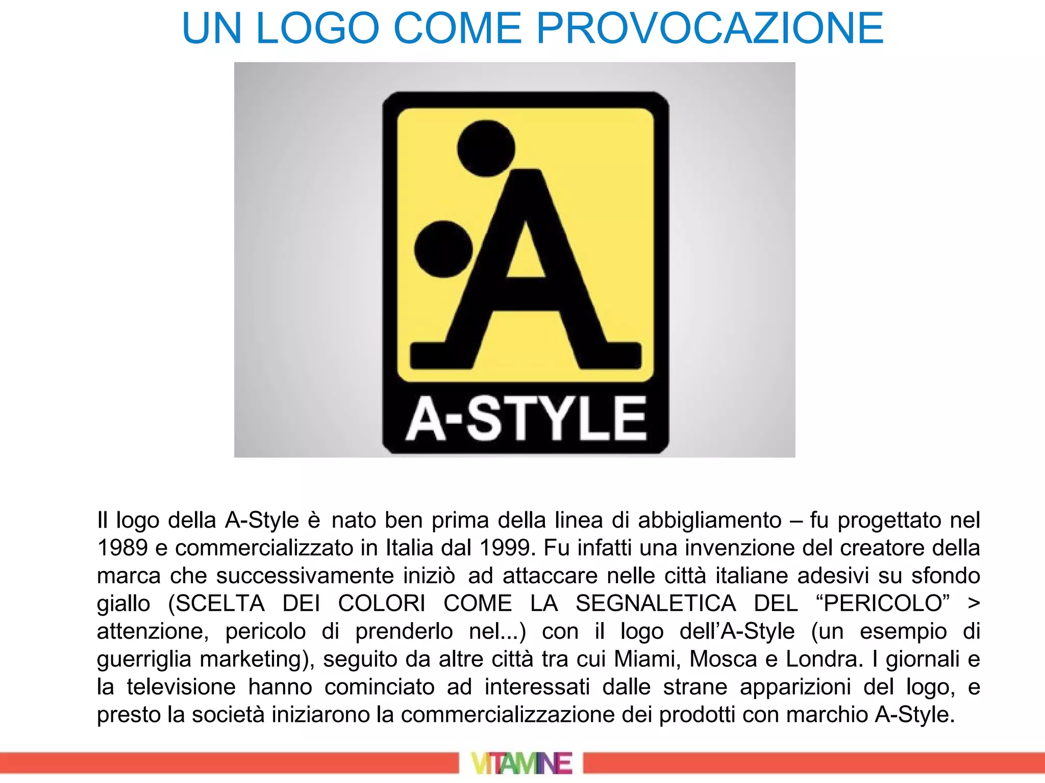 UN LOGO COME PROVOCAZIONE




Il logo della A-Style è nato ben prima della linea di abbigliamento – fu progettato nel
1989 e commercializzato in Italia dal 1999. Fu infatti una invenzione del creatore della
marca che successivamente iniziò ad attaccare nelle città italiane adesivi su sfondo
giallo (SCELTA DEI COLORI COME LA SEGNALETICA DEL “PERICOLO” >
attenzione, pericolo di prenderlo nel...) con il logo dell’A-Style (un esempio di
guerriglia marketing), seguito da altre città tra cui Miami, Mosca e Londra. I giornali e
la televisione hanno cominciato ad interessati dalle strane apparizioni del logo, e
presto la società iniziarono la commercializzazione dei prodotti con marchio A-Style.
 