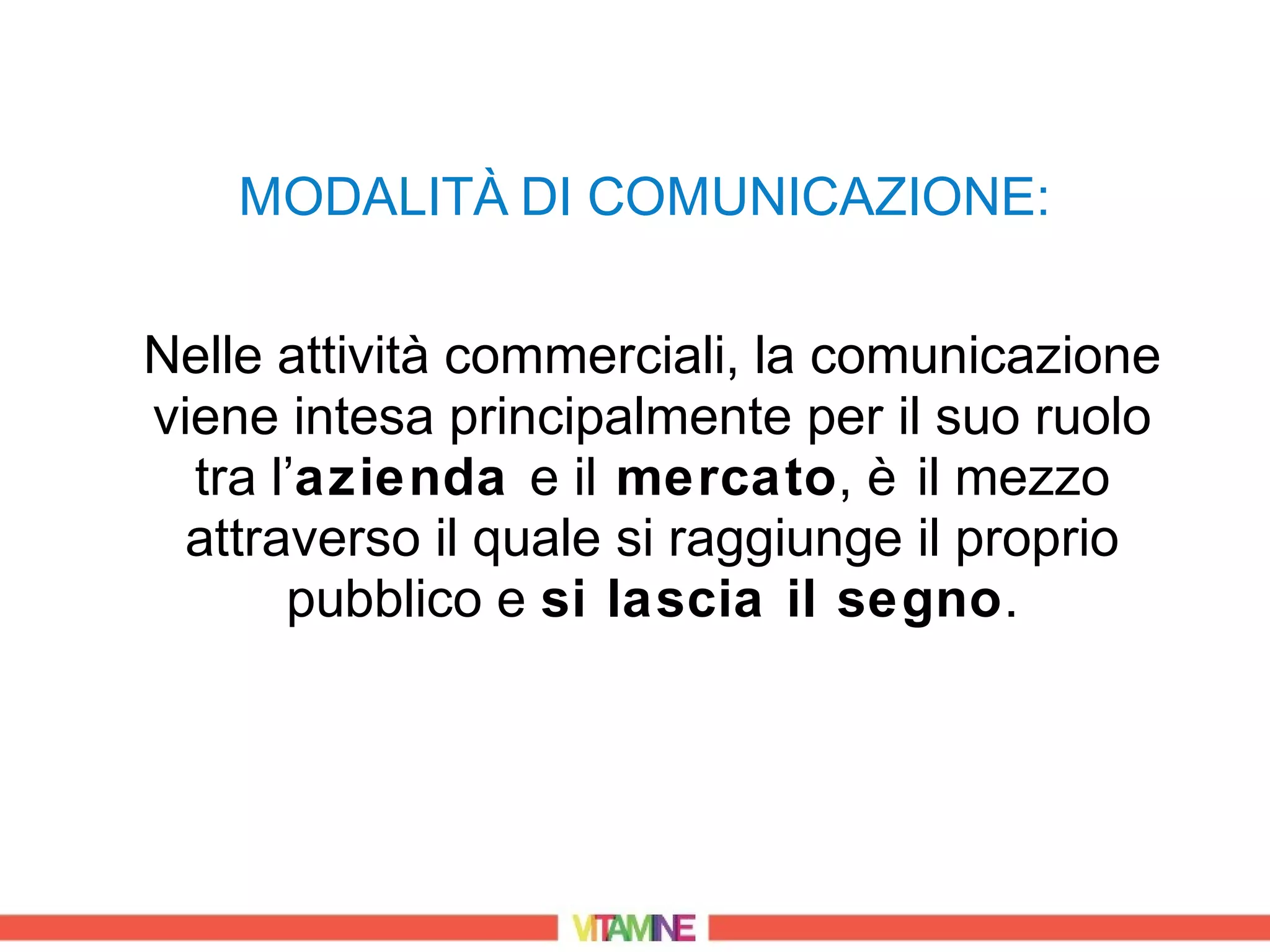MODALITÀ DI COMUNICAZIONE:

Nelle attività commerciali, la comunicazione
viene intesa principalmente per il suo ruolo
  tra l’azienda e il mercato, è il mezzo
  attraverso il quale si raggiunge il proprio
       pubblico e si lascia il segno.
 