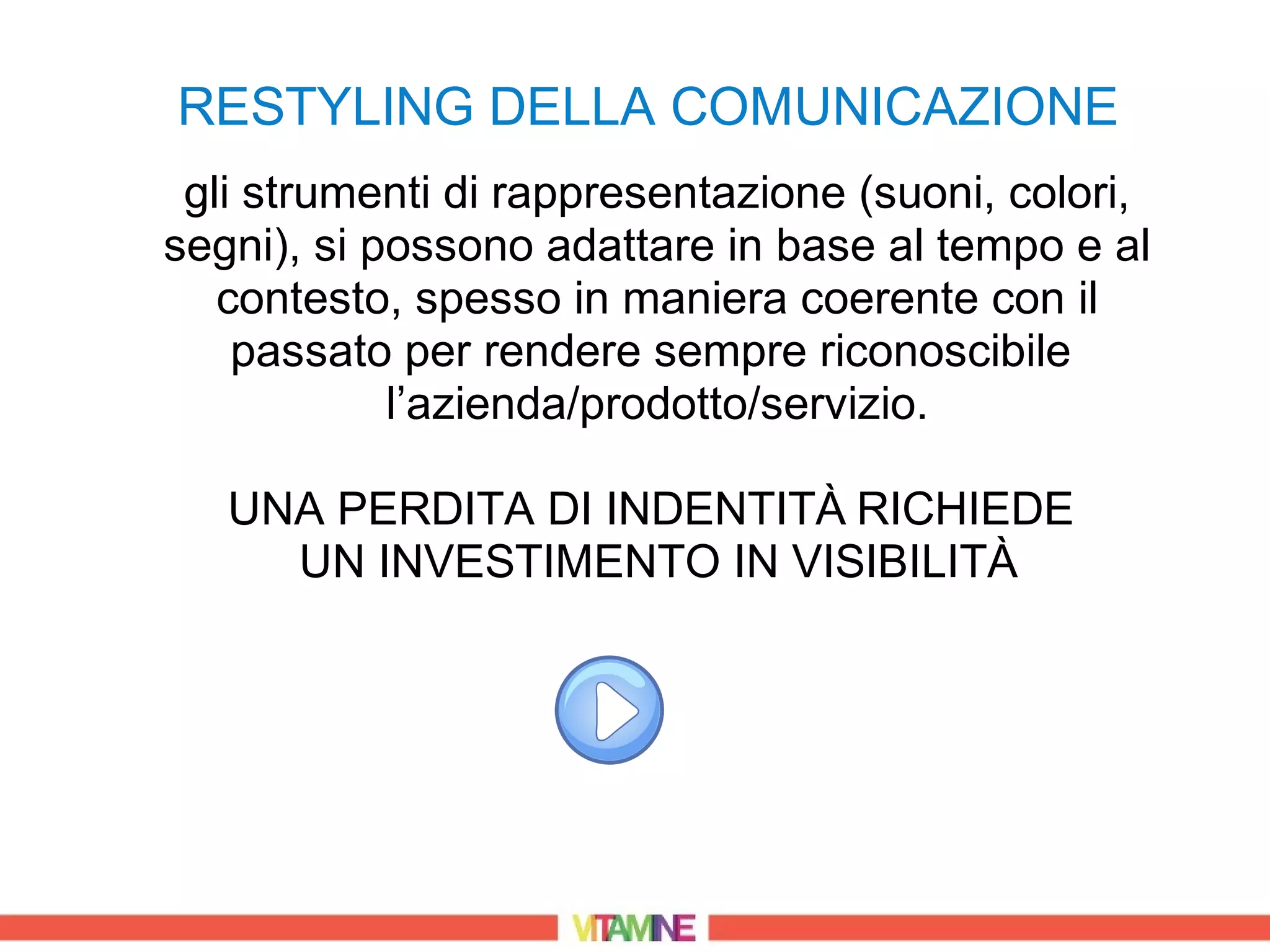 RESTYLING DELLA COMUNICAZIONE
 gli strumenti di rappresentazione (suoni, colori,
segni), si possono adattare in base al tempo e al
   contesto, spesso in maniera coerente con il
    passato per rendere sempre riconoscibile
            l’azienda/prodotto/servizio.

   UNA PERDITA DI INDENTITÀ RICHIEDE
     UN INVESTIMENTO IN VISIBILITÀ
 