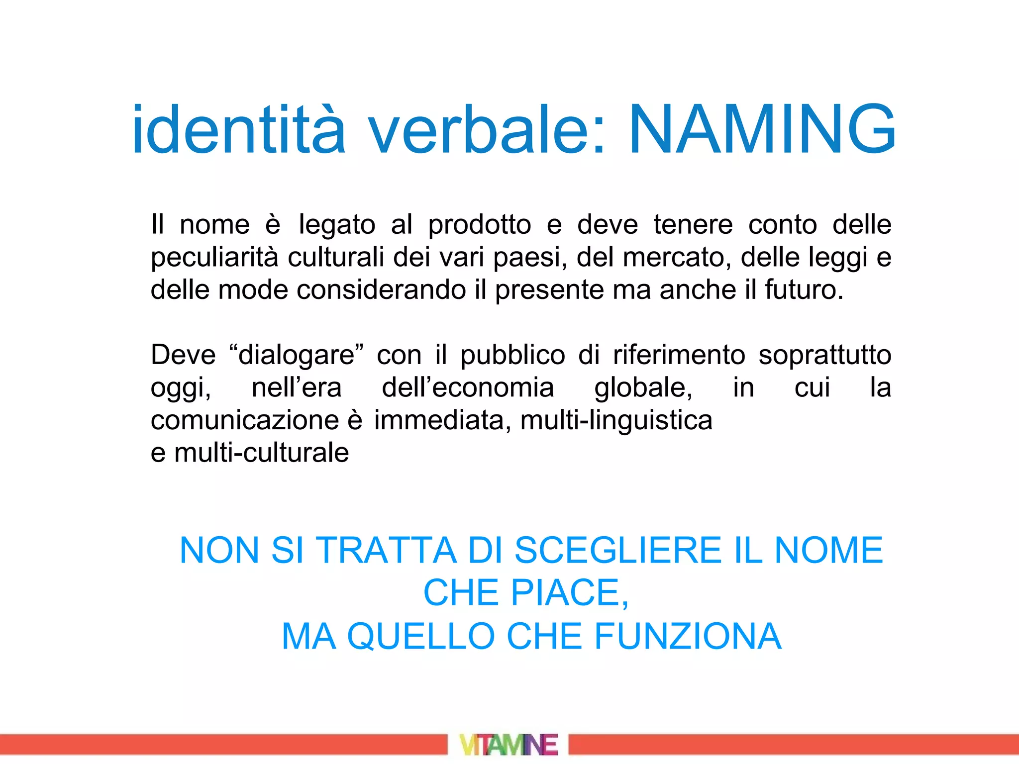 identità verbale: NAMING
Il nome è legato al prodotto e deve tenere conto delle
peculiarità culturali dei vari paesi, del mercato, delle leggi e
delle mode considerando il presente ma anche il futuro.

Deve “dialogare” con il pubblico di riferimento soprattutto
oggi, nell’era dell’economia globale, in cui la
comunicazione è immediata, multi-linguistica
e multi-culturale


  NON SI TRATTA DI SCEGLIERE IL NOME
              CHE PIACE,
      MA QUELLO CHE FUNZIONA
 
