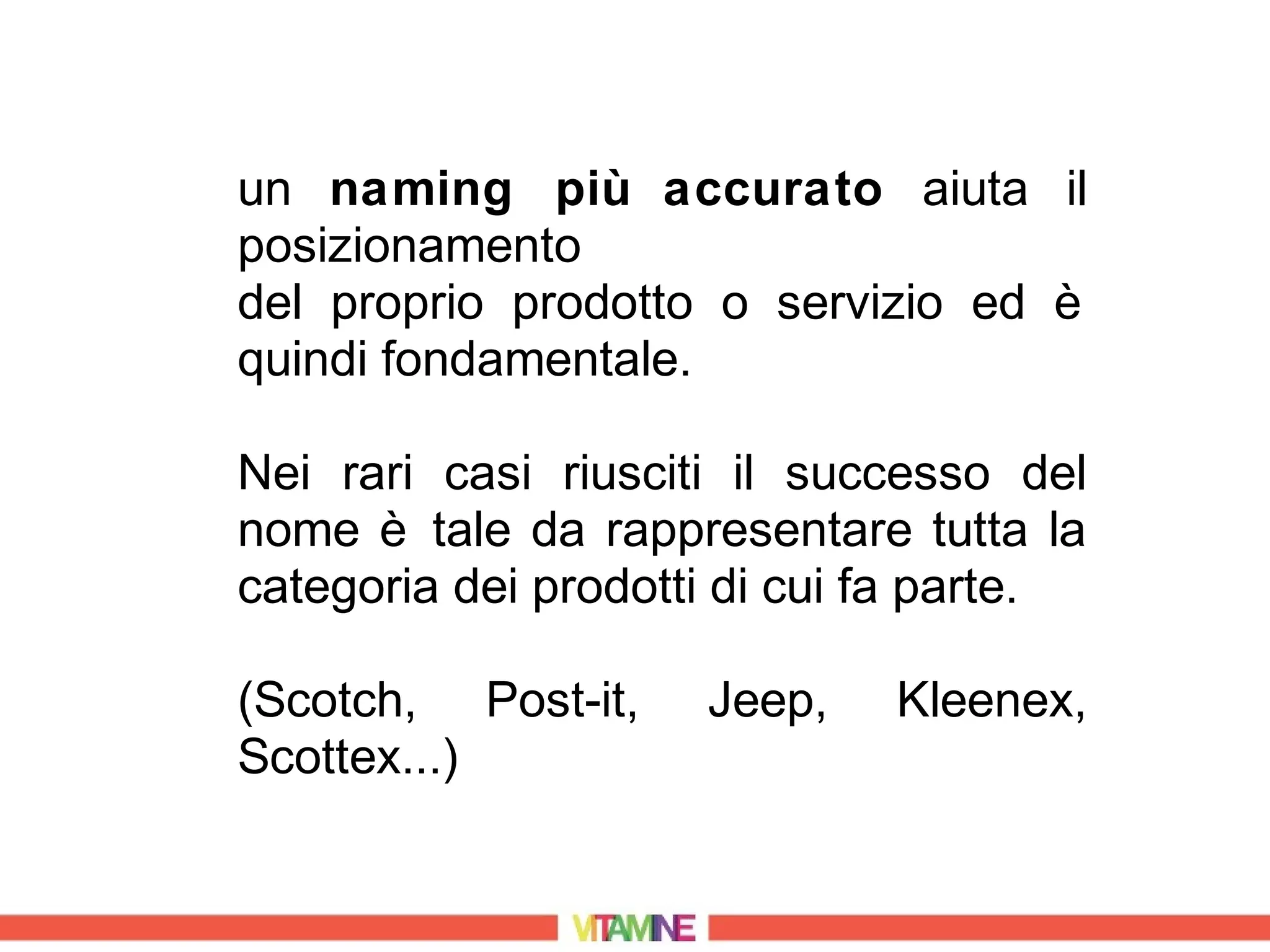 un naming più accurato aiuta il
posizionamento
del proprio prodotto o servizio ed è
quindi fondamentale.

Nei rari casi riusciti il successo del
nome è tale da rappresentare tutta la
categoria dei prodotti di cui fa parte.

(Scotch, Post-it,    Jeep,    Kleenex,
Scottex...)
 