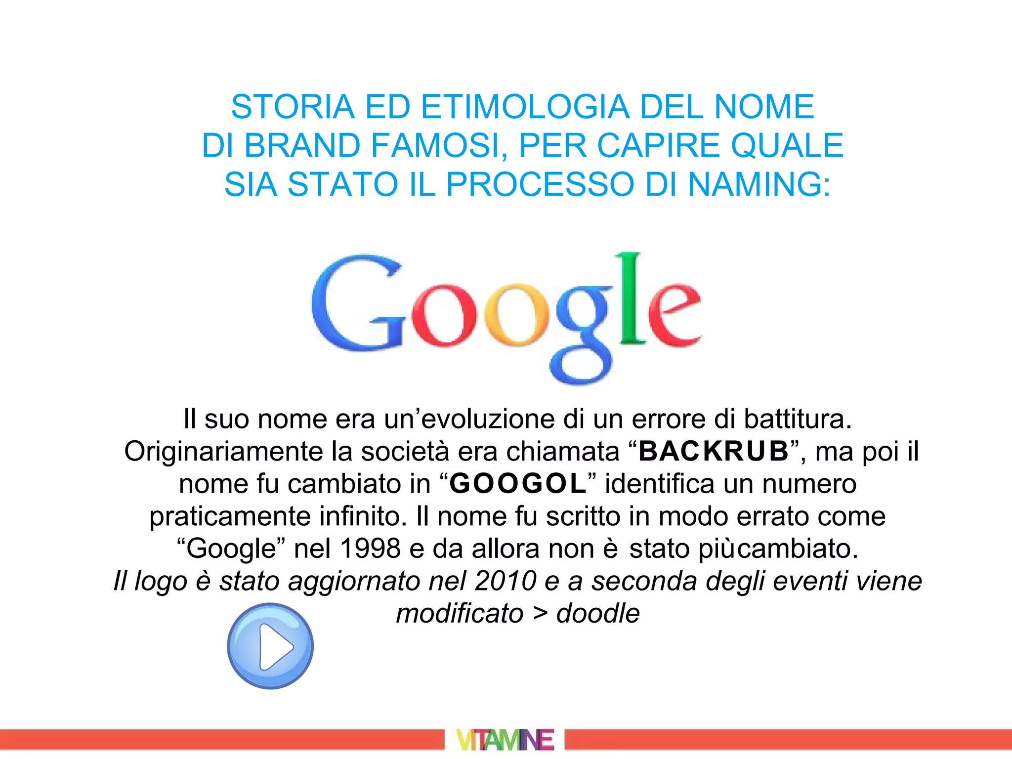 STORIA ED ETIMOLOGIA DEL NOME
       DI BRAND FAMOSI, PER CAPIRE QUALE
        SIA STATO IL PROCESSO DI NAMING:




        Il suo nome era un’evoluzione di un errore di battitura.
  Originariamente la società era chiamata “BACKRUB”, ma poi il
       nome fu cambiato in “GOOGOL” identifica un numero
     praticamente infinito. Il nome fu scritto in modo errato come
       “Google” nel 1998 e da allora non è stato più cambiato.
Il logo è stato aggiornato nel 2010 e a seconda degli eventi viene
                          modificato > doodle
 