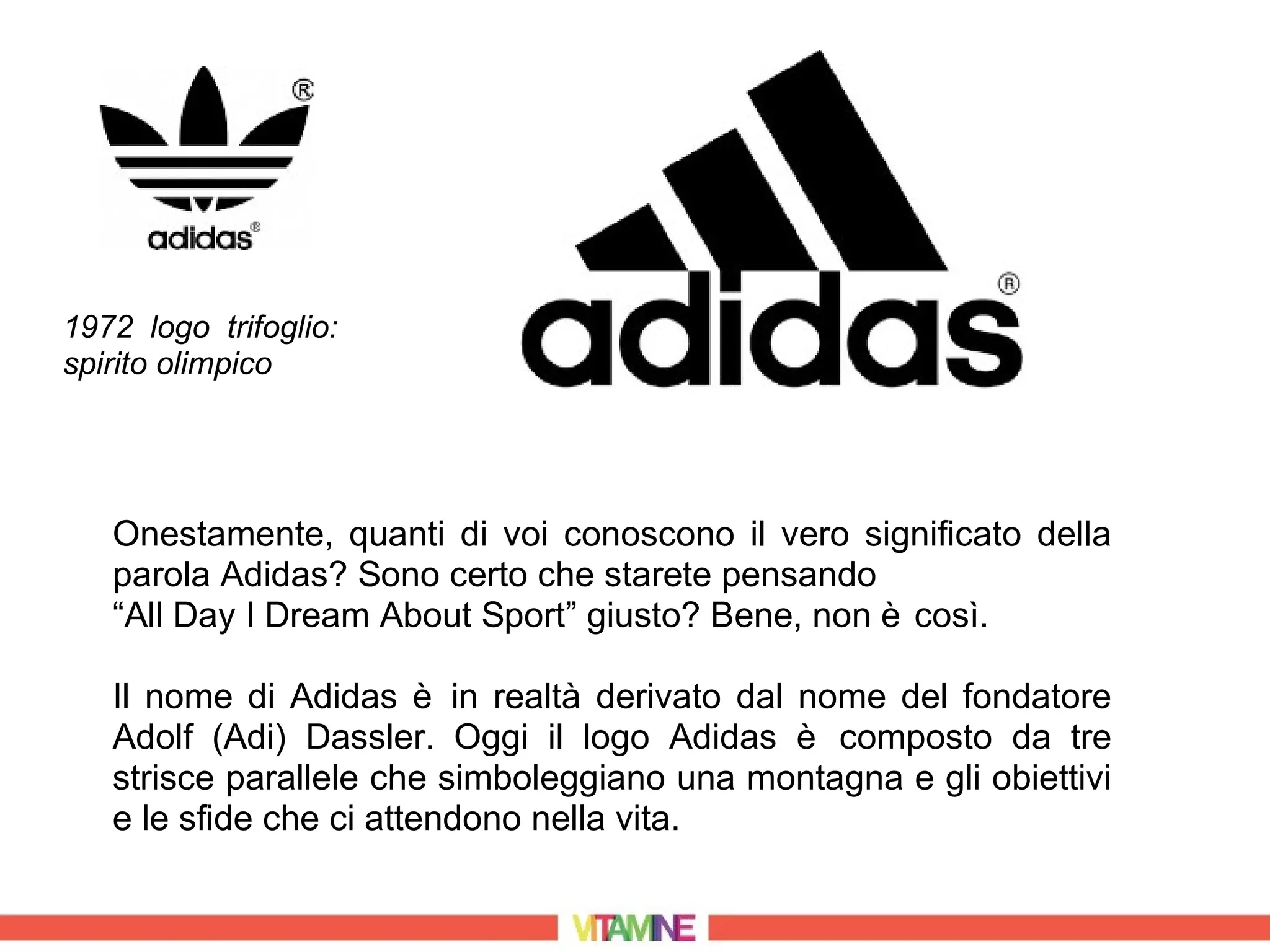 1972 logo trifoglio:
spirito olimpico




   Onestamente, quanti di voi conoscono il vero significato della
   parola Adidas? Sono certo che starete pensando
   “All Day I Dream About Sport” giusto? Bene, non è così.

   Il nome di Adidas è in realtà derivato dal nome del fondatore
   Adolf (Adi) Dassler. Oggi il logo Adidas è composto da tre
   strisce parallele che simboleggiano una montagna e gli obiettivi
   e le sfide che ci attendono nella vita.
 