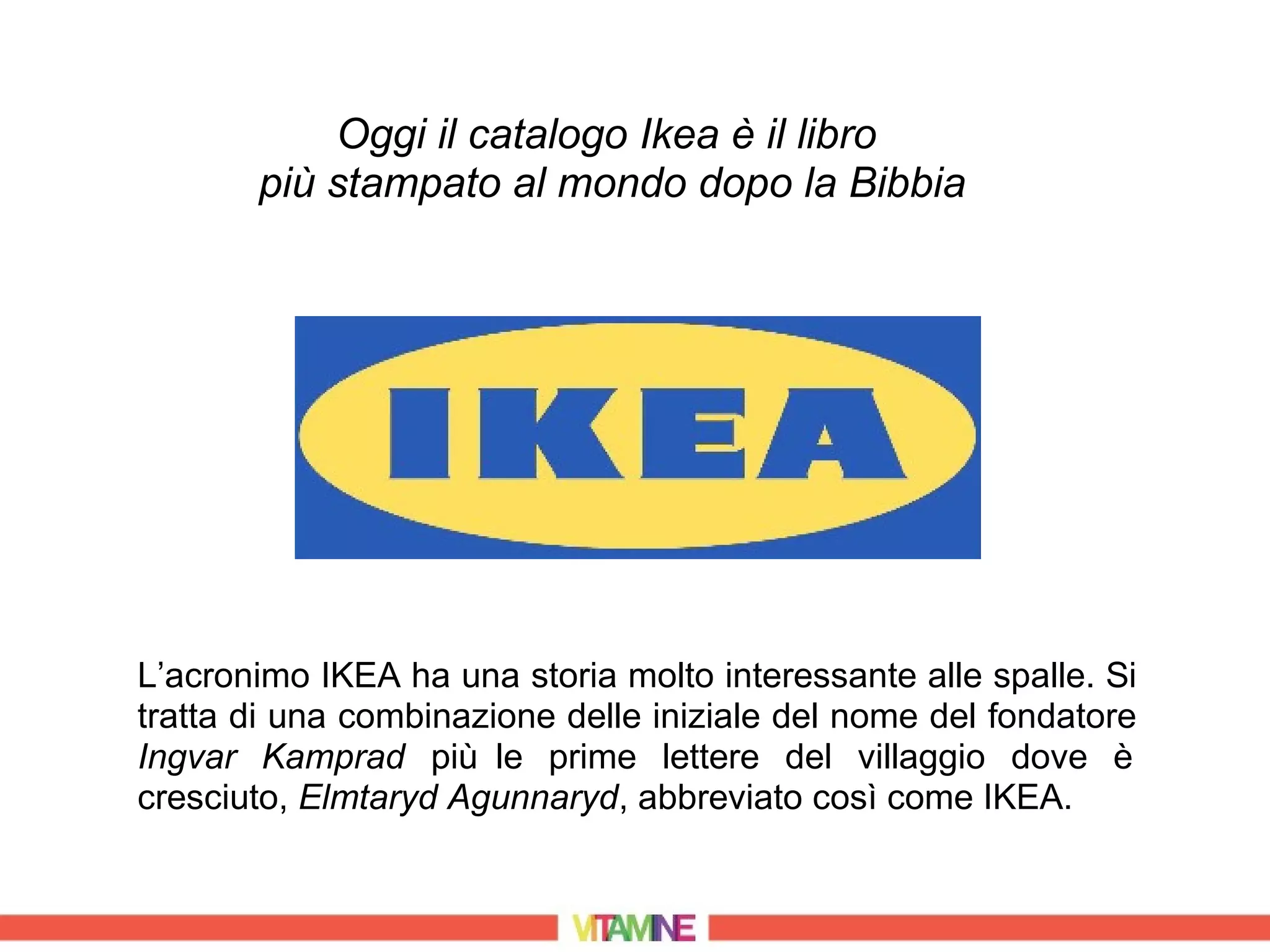 Oggi il catalogo Ikea è il libro
       più stampato al mondo dopo la Bibbia




L’acronimo IKEA ha una storia molto interessante alle spalle. Si
tratta di una combinazione delle iniziale del nome del fondatore
Ingvar Kamprad più le prime lettere del villaggio dove è
cresciuto, Elmtaryd Agunnaryd, abbreviato così come IKEA.
 