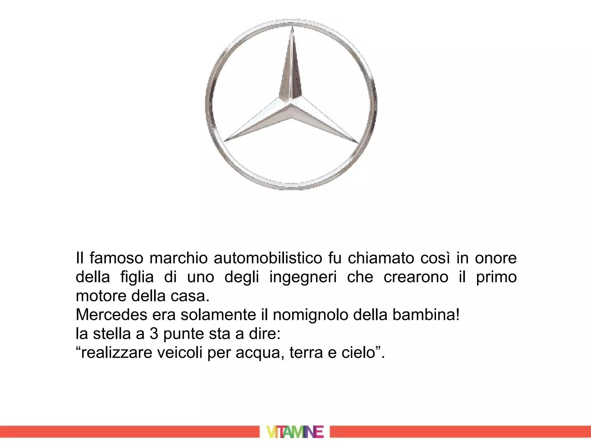 Il famoso marchio automobilistico fu chiamato così in onore
della figlia di uno degli ingegneri che crearono il primo
motore della casa.
Mercedes era solamente il nomignolo della bambina!
la stella a 3 punte sta a dire:
“realizzare veicoli per acqua, terra e cielo”.
 