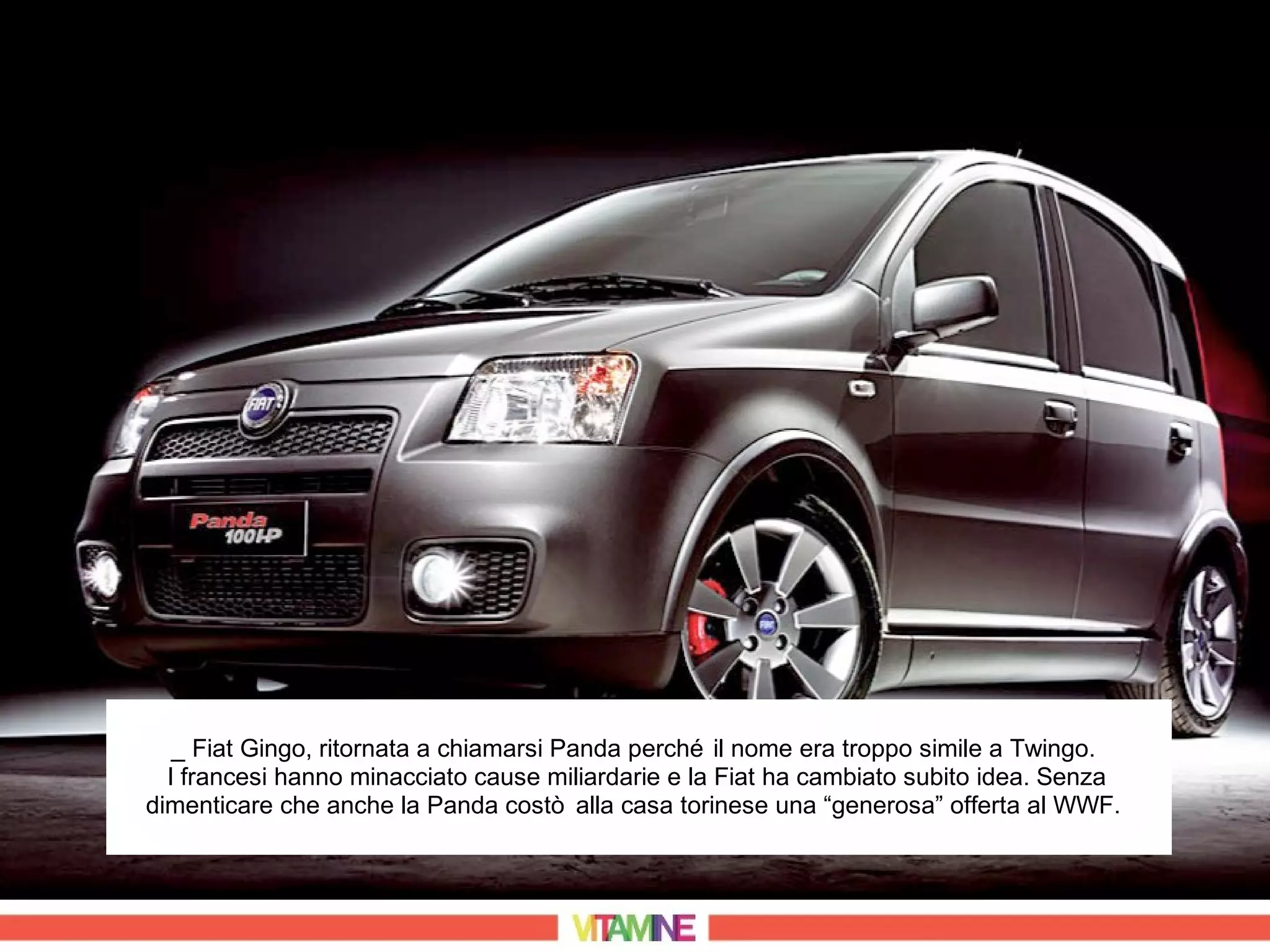 _ Fiat Gingo, ritornata a chiamarsi Panda perché il nome era troppo simile a Twingo.
  I francesi hanno minacciato cause miliardarie e la Fiat ha cambiato subito idea. Senza
dimenticare che anche la Panda costò alla casa torinese una “generosa” offerta al WWF.
 