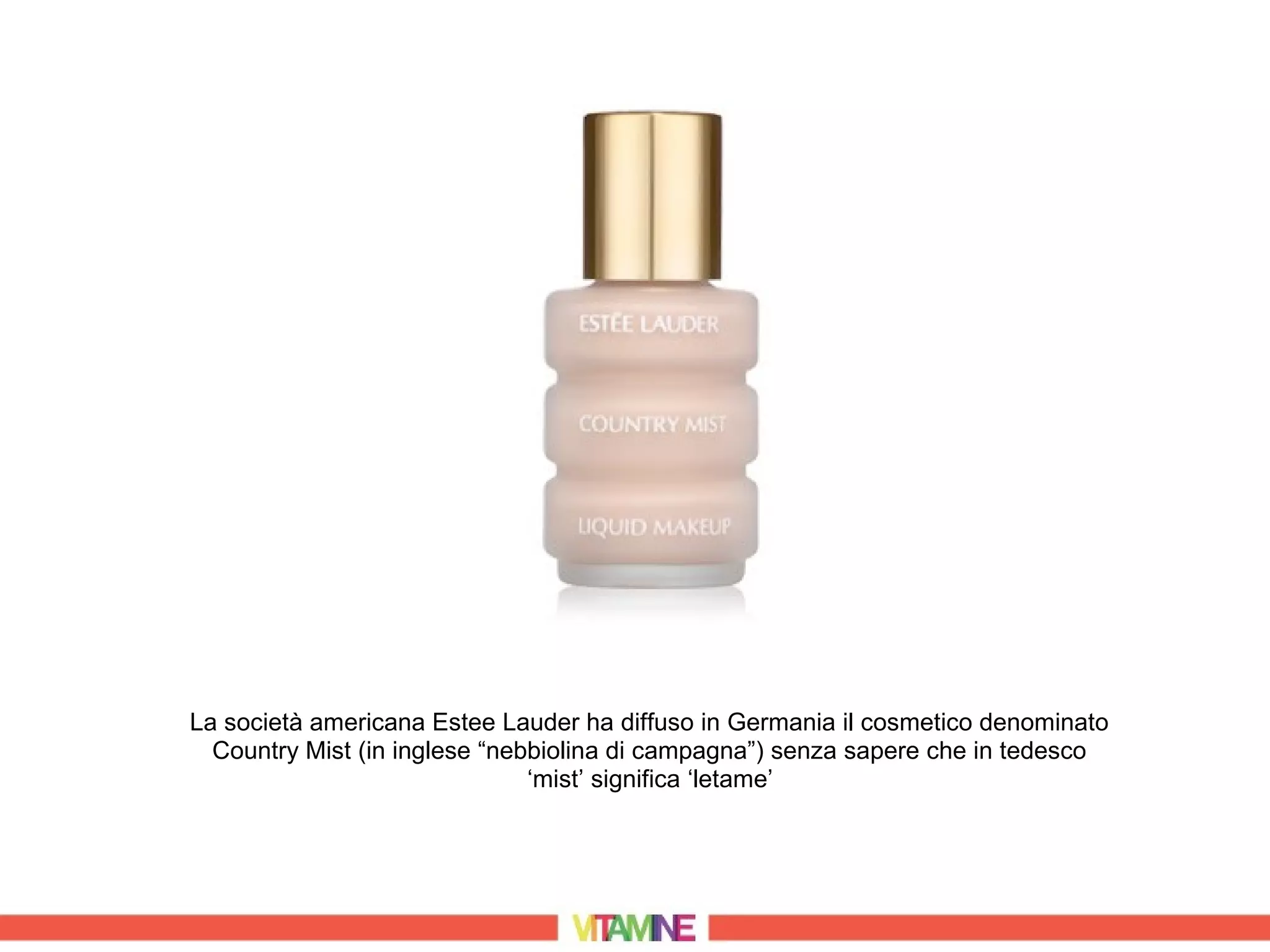 La società americana Estee Lauder ha diffuso in Germania il cosmetico denominato
  Country Mist (in inglese “nebbiolina di campagna”) senza sapere che in tedesco
                               ‘mist’ significa ‘letame’
 