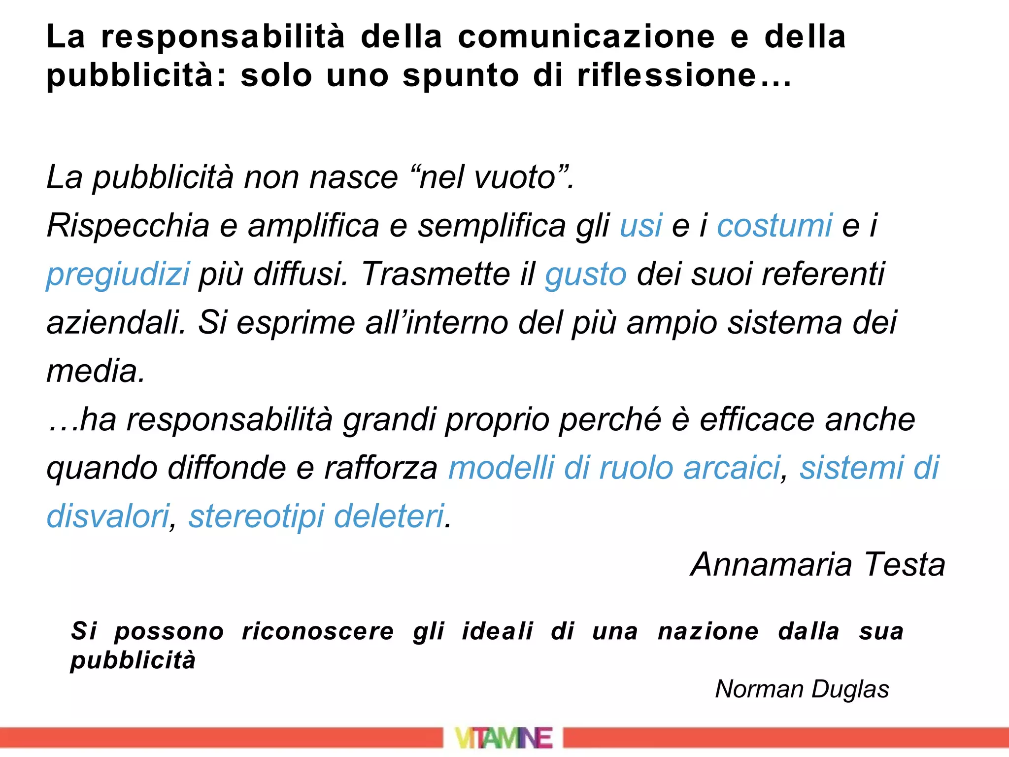 La responsabilità della comunicazione e della
pubblicità: solo uno spunto di riflessione…


La pubblicità non nasce “nel vuoto”.
Rispecchia e amplifica e semplifica gli usi e i costumi e i
pregiudizi più diffusi. Trasmette il gusto dei suoi referenti
aziendali. Si esprime all’interno del più ampio sistema dei
media.
…ha responsabilità grandi proprio perché è efficace anche
quando diffonde e rafforza modelli di ruolo arcaici, sistemi di
disvalori, stereotipi deleteri.
                                               Annamaria Testa
 Si possono riconoscere gli ideali di una nazione dalla sua
 pubblicità
                                              Norman Duglas
 