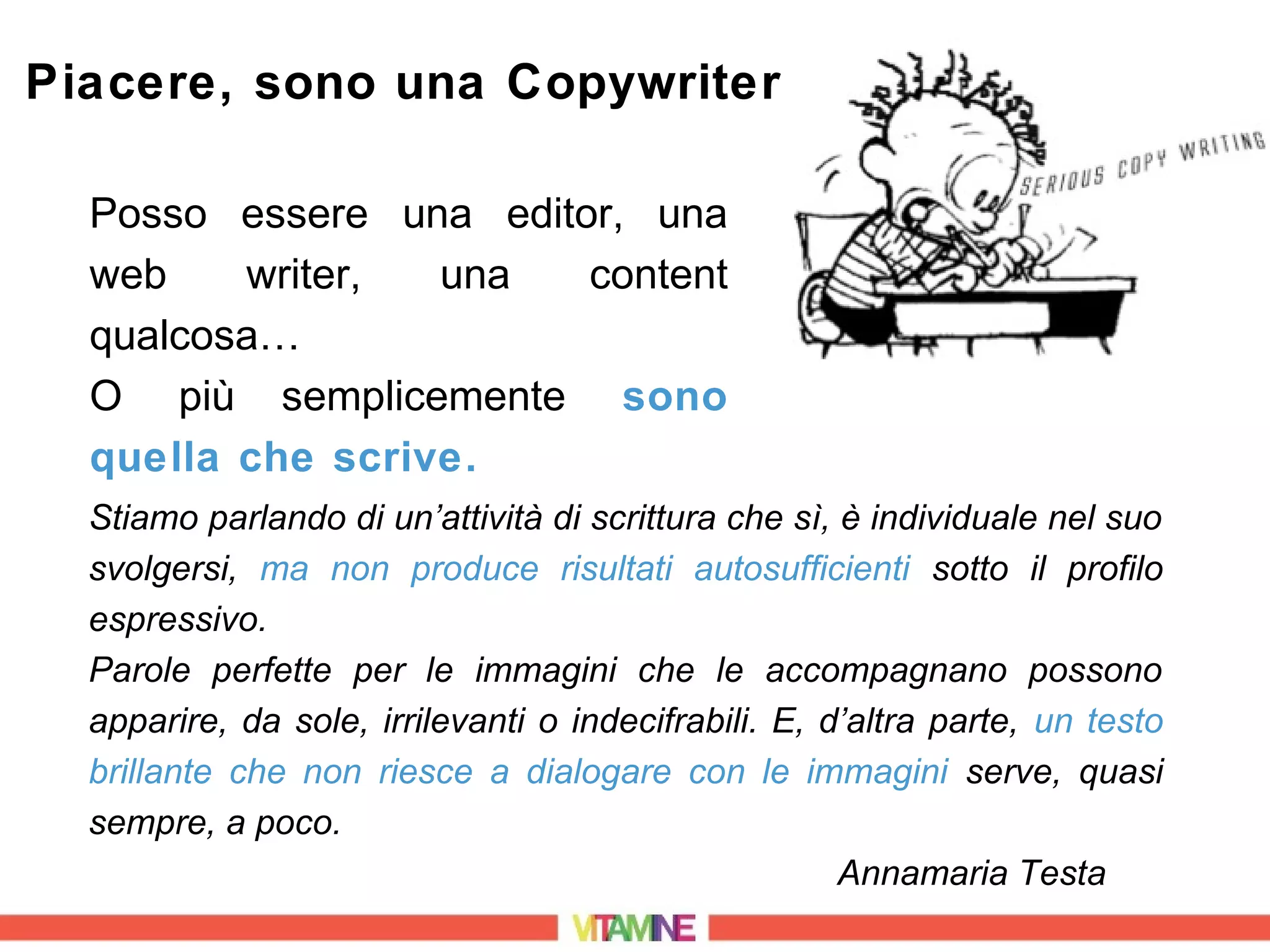 Piacere, sono una Copywriter

  Posso essere una editor, una
  web    writer,  una   content
  qualcosa…
  O più semplicemente sono
  quella che scrive.
  Stiamo parlando di un’attività di scrittura che sì, è individuale nel suo
  svolgersi, ma non produce risultati autosufficienti sotto il profilo
  espressivo.
  Parole perfette per le immagini che le accompagnano possono
  apparire, da sole, irrilevanti o indecifrabili. E, d’altra parte, un testo
  brillante che non riesce a dialogare con le immagini serve, quasi
  sempre, a poco.
                                                      Annamaria Testa
 