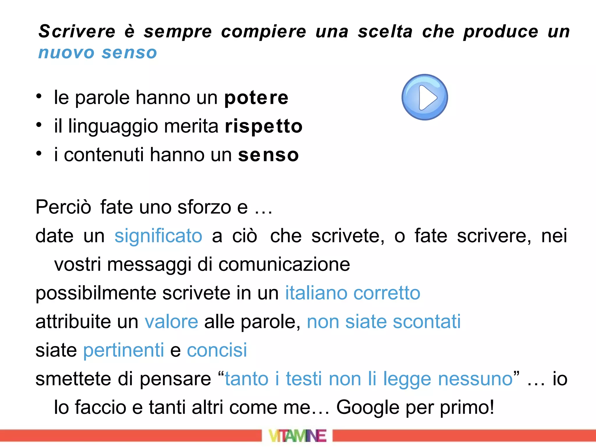 Scrivere è sempre compiere una scelta che produce un
nuovo senso

• le parole hanno un potere
• il linguaggio merita rispetto
• i contenuti hanno un senso

Perciò fate uno sforzo e …
date un significato a ciò che scrivete, o fate scrivere, nei
  vostri messaggi di comunicazione
possibilmente scrivete in un italiano corretto
attribuite un valore alle parole, non siate scontati
siate pertinenti e concisi
smettete di pensare “tanto i testi non li legge nessuno” … io
  lo faccio e tanti altri come me… Google per primo!
 