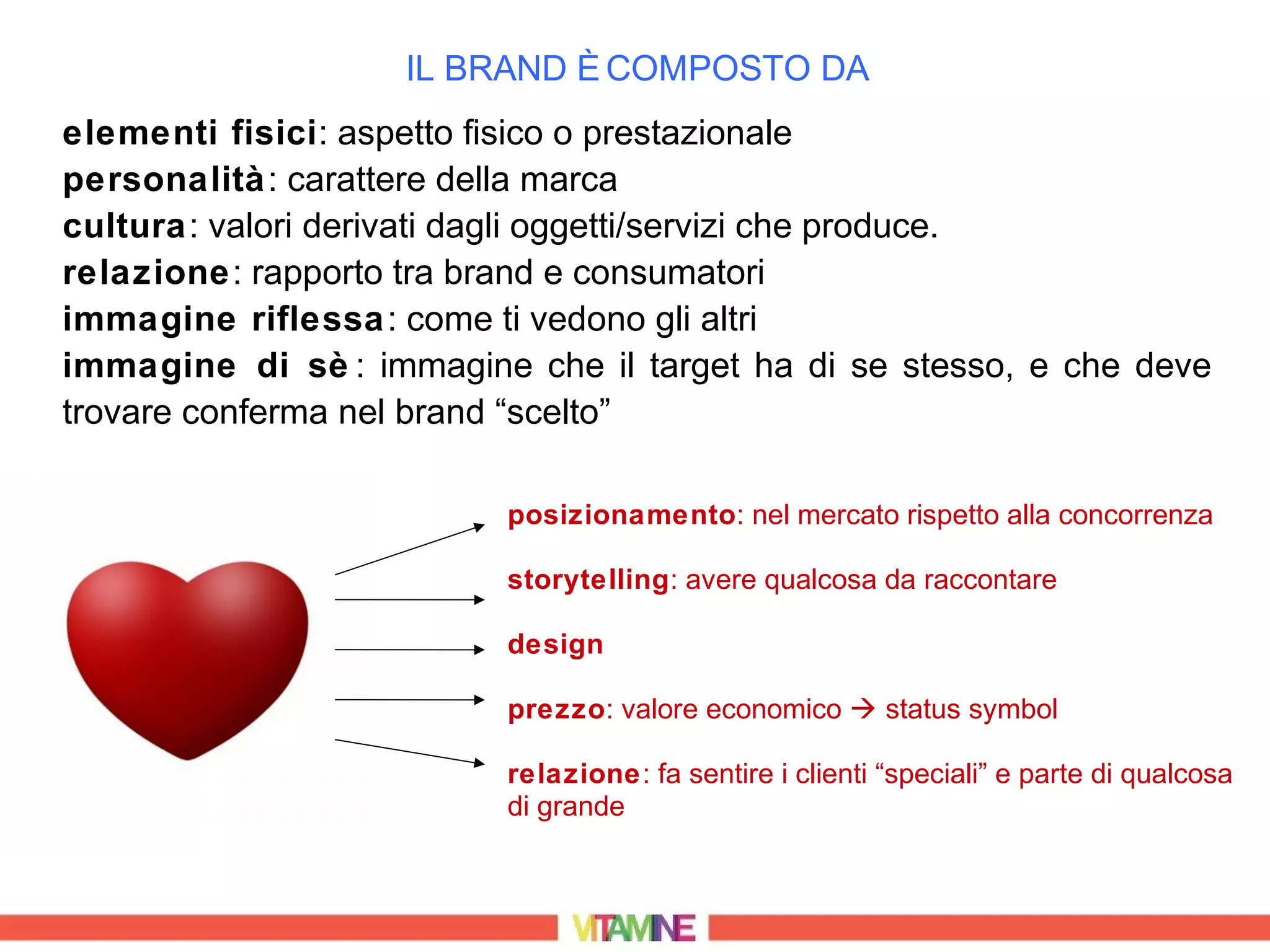 IL BRAND È COMPOSTO DA
elementi fisici: aspetto fisico o prestazionale
personalità: carattere della marca
cultura: valori derivati dagli oggetti/servizi che produce.
relazione: rapporto tra brand e consumatori
immagine riflessa: come ti vedono gli altri
immagine di sè : immagine che il target ha di se stesso, e che deve
trovare conferma nel brand “scelto”

                         posizionamento: nel mercato rispetto alla concorrenza

                         storytelling: avere qualcosa da raccontare

                         design

                         prezzo: valore economico  status symbol

                         relazione: fa sentire i clienti “speciali” e parte di qualcosa
                         di grande
 