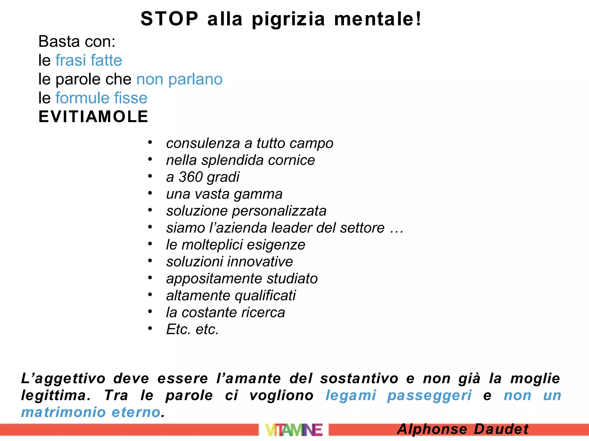 STOP alla pigrizia mentale!
  Basta con:
  le frasi fatte
  le parole che non parlano
  le formule fisse
  EVITIAMOLE
                •   consulenza a tutto campo
                •   nella splendida cornice
                •   a 360 gradi
                •   una vasta gamma
                •   soluzione personalizzata
                •   siamo l’azienda leader del settore …
                •   le molteplici esigenze
                •   soluzioni innovative
                •   appositamente studiato
                •   altamente qualificati
                •   la costante ricerca
                •   Etc. etc.


L’aggettivo deve essere l’amante del sostantivo e non già la moglie
legittima. Tra le parole ci vogliono legami passeggeri e non un
matrimonio eterno.
                                               Alphonse Daudet
 