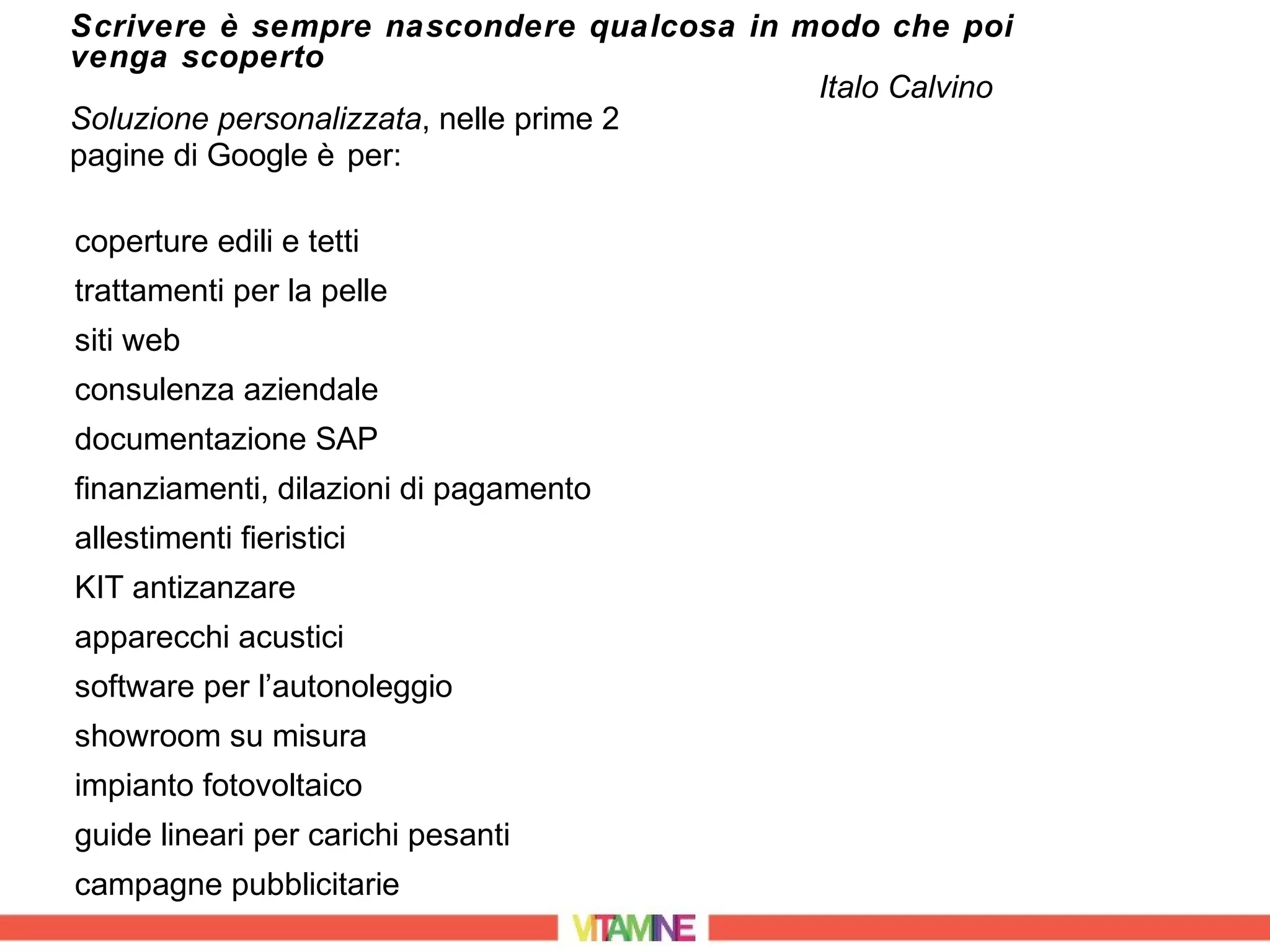 Scrivere è sempre nascondere qualcosa in modo che poi
venga scoperto
                                          Italo Calvino
Soluzione personalizzata, nelle prime 2
pagine di Google è per:

coperture edili e tetti
trattamenti per la pelle
siti web
consulenza aziendale
documentazione SAP
finanziamenti, dilazioni di pagamento
allestimenti fieristici
KIT antizanzare
apparecchi acustici
software per l’autonoleggio
showroom su misura
impianto fotovoltaico
guide lineari per carichi pesanti
campagne pubblicitarie
 