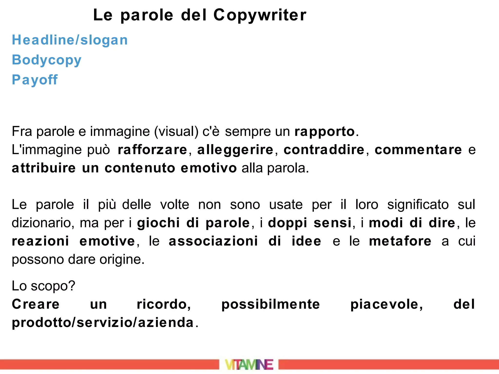 Le parole del Copywriter
Headline/slogan
Bodycopy
Payoff


Fra parole e immagine (visual) c'è sempre un rapporto.
L'immagine può rafforzare, alleggerire, contraddire, commentare e
attribuire un contenuto emotivo alla parola.

Le parole il più delle volte non sono usate per il loro significato sul
dizionario, ma per i giochi di parole, i doppi sensi, i modi di dire, le
reazioni emotive, le associazioni di idee e le metafore a cui
possono dare origine.
Lo scopo?
Creare     un     ricordo,      possibilmente       piacevole,      del
prodotto/servizio/azienda .
 