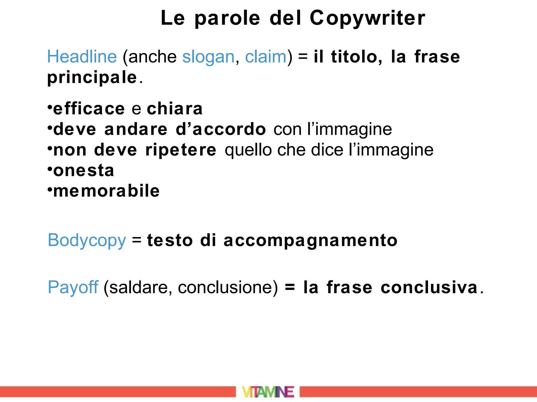 Le parole del Copywriter
Headline (anche slogan, claim) = il titolo, la frase
principale.
•efficace e chiara
•deve andare d’accordo con l’immagine
•non deve ripetere quello che dice l’immagine
•onesta
•memorabile

Bodycopy = testo di accompagnamento

Payoff (saldare, conclusione) = la frase conclusiva .
 
