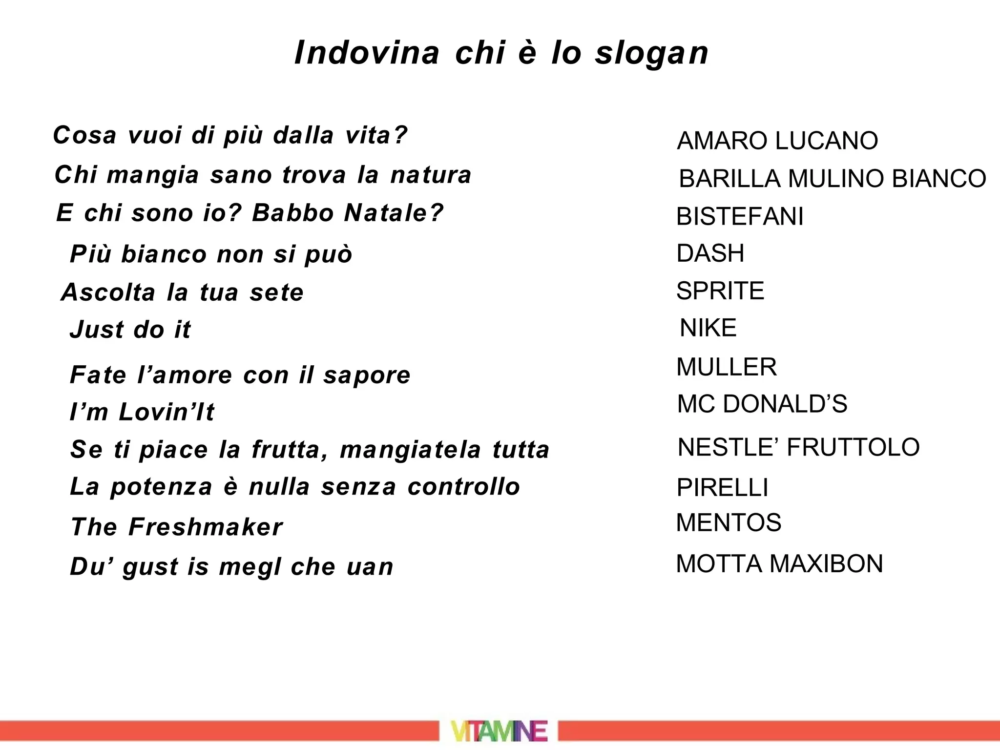 Indovina chi è lo slogan

Cosa vuoi di più dalla vita?               AMARO LUCANO
Chi mangia sano trova la natura            BARILLA MULINO BIANCO
E chi sono io? Babbo Natale?               BISTEFANI
 Più bianco non si può                     DASH
Ascolta la tua sete                        SPRITE
Just do it                                 NIKE
 Fate l’amore con il sapore                MULLER
 I’m Lovin’It                              MC DONALD’S
 Se ti piace la frutta, mangiatela tutta   NESTLE’ FRUTTOLO
 La potenza è nulla senza controllo        PIRELLI
 The Freshmaker                            MENTOS
 Du’ gust is megl che uan                  MOTTA MAXIBON
 