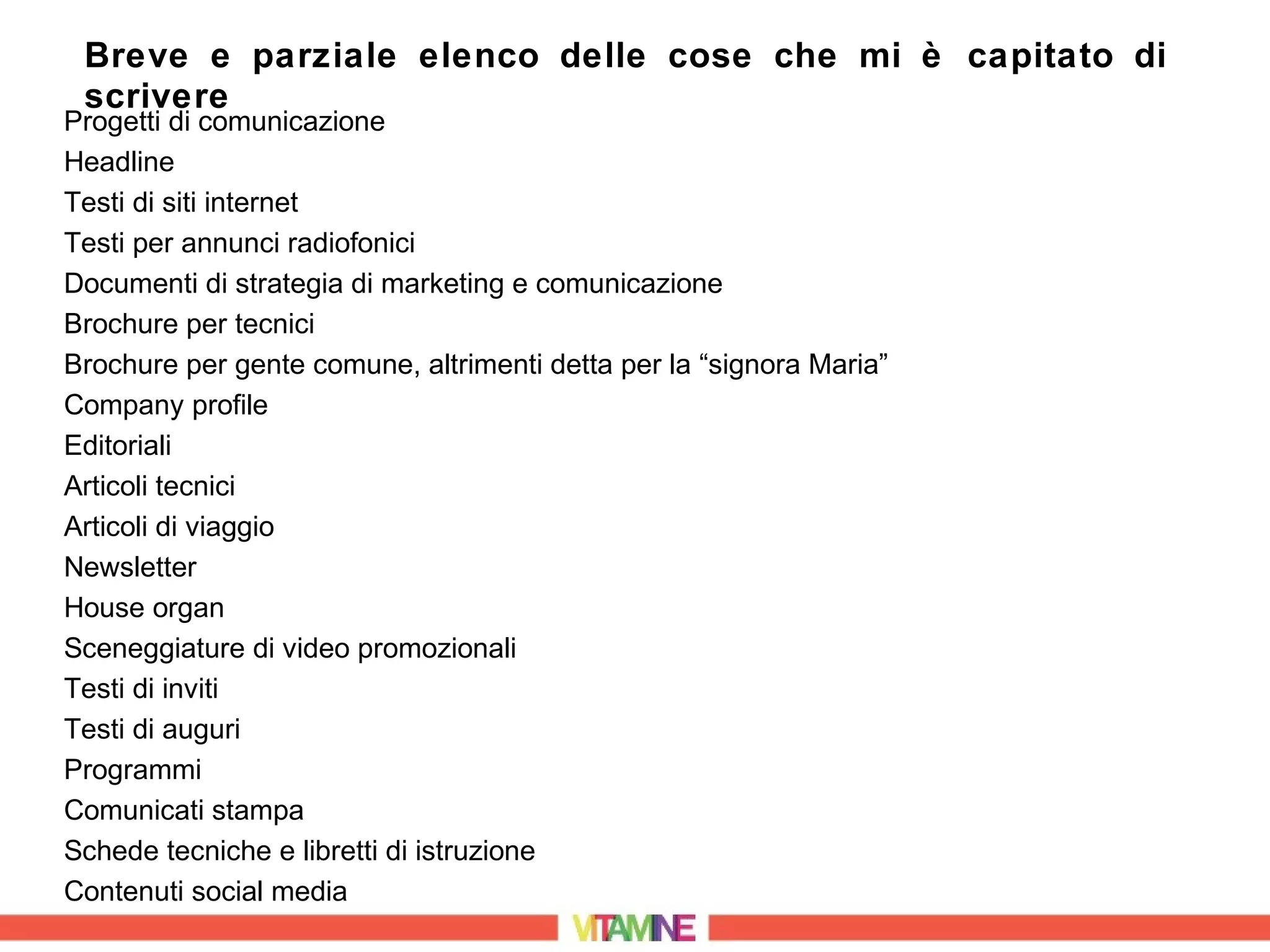 Breve e parziale elenco delle cose che mi è capitato di
 scrivere
Progetti di comunicazione
Headline
Testi di siti internet
Testi per annunci radiofonici
Documenti di strategia di marketing e comunicazione
Brochure per tecnici
Brochure per gente comune, altrimenti detta per la “signora Maria”
Company profile
Editoriali
Articoli tecnici
Articoli di viaggio
Newsletter
House organ
Sceneggiature di video promozionali
Testi di inviti
Testi di auguri
Programmi
Comunicati stampa
Schede tecniche e libretti di istruzione
Contenuti social media
 