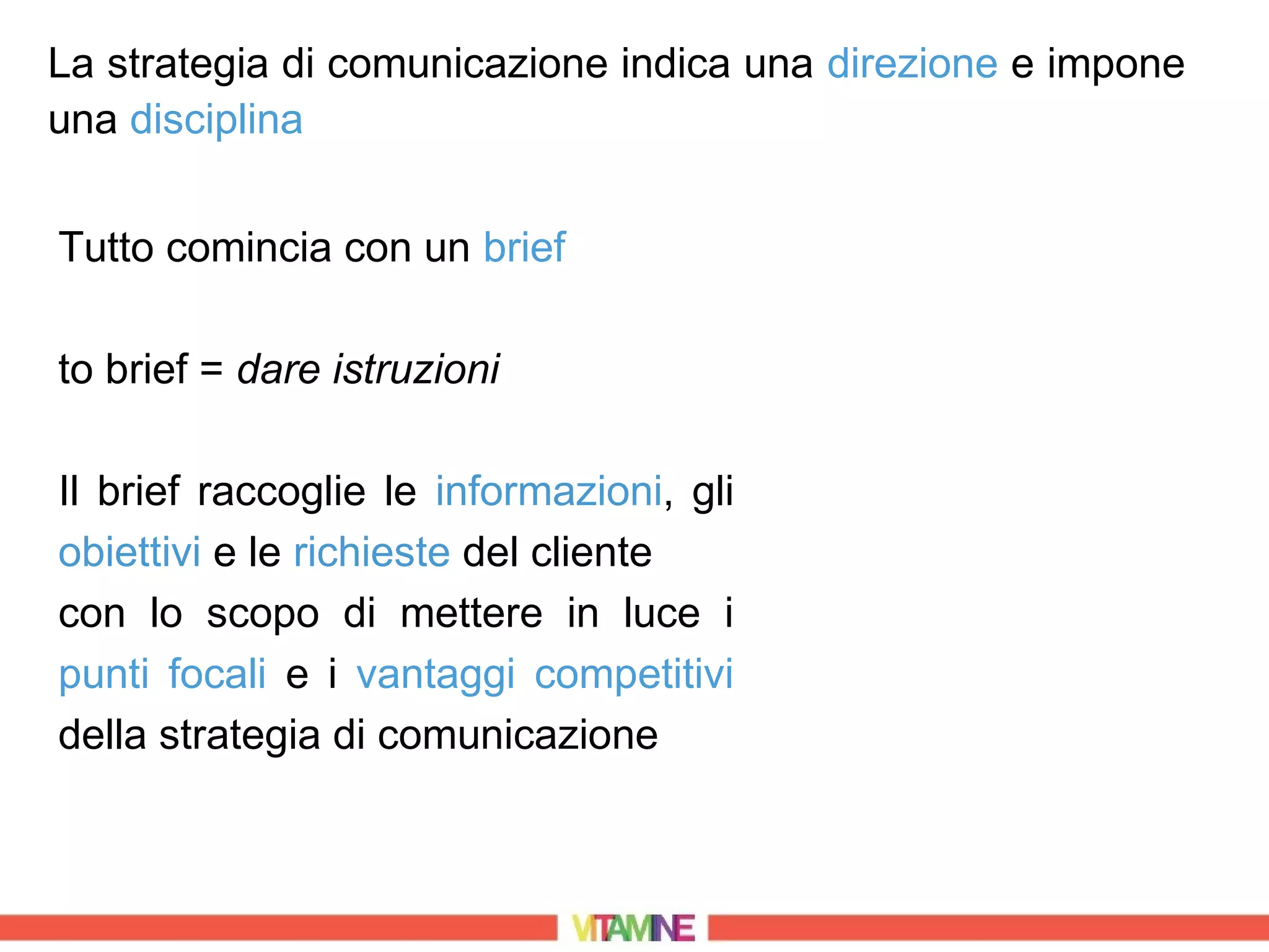 La strategia di comunicazione indica una direzione e impone
una disciplina


Tutto comincia con un brief

to brief = dare istruzioni

Il brief raccoglie le informazioni, gli
obiettivi e le richieste del cliente
con lo scopo di mettere in luce i
punti focali e i vantaggi competitivi
della strategia di comunicazione
 