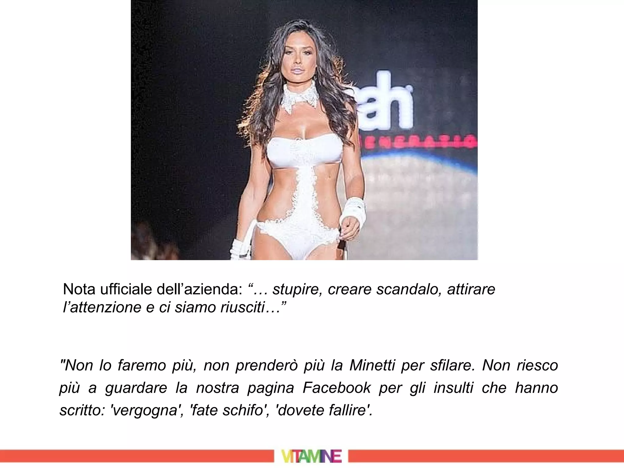 Nota ufficiale dell’azienda: “… stupire, creare scandalo, attirare
l’attenzione e ci siamo riusciti…”


"Non lo faremo più, non prenderò più la Minetti per sfilare. Non riesco
più a guardare la nostra pagina Facebook per gli insulti che hanno
scritto: 'vergogna', 'fate schifo', 'dovete fallire'.
 