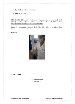 Exige calidad, mas no cantidad. “AnálisisdeMedicamentos”.
 Debilidad del sistema inmunitario
11. BIBLIOGRAFÍA
RESPONSABLE
CELENE ROMERO
0705643732
OMS. Portal de Información - Medicamentos Esenciales y Productos de Salud: OMS.
[Online].; 2017 [cited 2017 Noviembre 21. Available from:
http://apps.who.int/medicinedocs/es/d/Jh2924s/3.2.4.html.
Laura M. Vamdemecun. [Online].; 2015 [cited 2013 2010 9. Available from:
https://www.ecured.cu/ascorbicacid.
ANEXOS
 