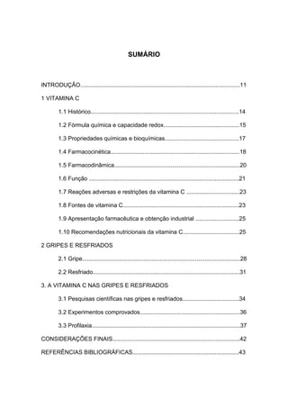 10




                                                 SUMÁRIO



INTRODUÇÃO...................................................................................................11

1 VITAMINA C

         1.1 Histórico............................................................................................14

         1.2 Fórmula química e capacidade redox...............................................15

         1.3 Propriedades químicas e bioquímicas..............................................17

         1.4 Farmacocinética................................................................................18

         1.5 Farmacodinâmica..............................................................................20

         1.6 Função .............................................................................................21

         1.7 Reações adversas e restrições da vitamina C .................................23

         1.8 Fontes de vitamina C........................................................................23

         1.9 Apresentação farmacêutica e obtenção industrial ...........................25

         1.10 Recomendações nutricionais da vitamina C...................................25

2 GRIPES E RESFRIADOS

         2.1 Gripe..................................................................................................28

         2.2 Resfriado...........................................................................................31

3. A VITAMINA C NAS GRIPES E RESFRIADOS

         3.1 Pesquisas científicas nas gripes e resfriados...................................34

         3.2 Experimentos comprovados..............................................................36

         3.3 Profilaxia............................................................................................37

CONSIDERAÇÕES FINAIS...............................................................................42

REFERÊNCIAS BIBLIOGRÁFICAS..................................................................43
 