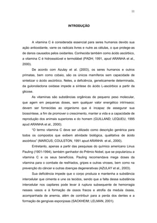 11



                                 INTRODUÇÃO




         A vitamina C é considerada essencial para seres humanos devido sua
ação antioxidante, varre os radicais livres e nutre as células, o que protege-as
de danos causados pelos oxidantes. Conhecida também como ácido ascórbico,
a vitamina C é hidrossolúvel e termolábel (PADH; 1991, apud ARANHA et al.,
2000).
         De acordo com Azulay et al. (2003), os seres humanos e outros
primatas, bem como cobaio, são os únicos mamíferos sem capacidade de
sintetizar o ácido ascórbico. Neles, a deficiência, geneticamente determinada,
da gulonolactona oxidase impede a síntese do ácido L-ascórbico a partir da
glicose.
         As vitaminas são substâncias orgânicas de pequeno peso molecular,
que agem em pequenas doses, sem qualquer valor energético intrínseco;
devem ser fornecidas ao organismo que é incapaz de assegurar sua
biossíntese, a fim de promover o crescimento, manter a vida e a capacidade de
reprodução dos animais superiores e do homem (GUILLAND; LEQUEU, 1995
apud ARANHA et al., 2000).
         “O termo vitamina C deve ser utilizado como descrição genérica para
todos os compostos que exibem atividade biológica, qualitativa de ácido
ascórbico” (MARCUS; COULSTON, 1991 apud ARANHA et al., 2000).
         Entretanto, apenas a partir das pesquisas do químico americano Linus
Pauling (1901-1994), também ganhador do Prêmio Nobel, que se popularizou a
vitamina C e os seus benefícios. Pauling recomendava mega doses da
vitamina para o combate de resfriados, gripes e outras viroses, bem como na
prevenção do câncer e outras doenças degenerativas (AZULAY et al., 2003).
         Sua deficiência impede que o corpo produza e mantenha a substância
intercelular que cimenta e une os tecidos, sendo que a falta dessa substância
intercelular nos capilares pode levar à ruptura subsequente de hemorragia
nesses vasos e à formação de ossos fracos e atrofia da medula óssea,
acompanhada de anemia, além de contribuir para a perda dos dentes e a
formação de gengivas esponjosas (SACKHEIM; LELMAN, 2001).
 