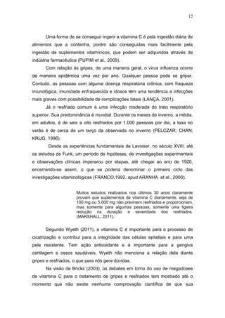 12



      Uma forma de se conseguir ingerir a vitamina C é pela ingestão diária de
alimentos que a contenha, porém são conseguidas mais facilmente pela
ingestão de suplementos vitamínicos, que podem ser adquiridos através de
indústria farmacêutica (PUPIM et al., 2009).
      Com relação às gripes, de uma maneira geral, o vírus influenza ocorre
de maneira epidêmica uma vez por ano. Qualquer pessoa pode se gripar.
Contudo, as pessoas com alguma doença respiratória crônica, com fraqueza
imunológica, imunidade enfraquecida e idosos têm uma tendência a infecções
mais graves com possibilidade de complicações fatais (LANÇA, 2001).
      Já o resfriado comum é uma infecção moderada do trato respiratório
superior. Sua predominância é mundial. Durante os meses de inverno, a média,
em adultos, é de seis a oito resfriados por 1.000 pessoas por dia, a taxa no
verão é de cerca de um terço da observada no inverno (PELCZAR; CHAN;
KRUG, 1996).
        Desde as experiências fundamentais de Lavoiser, no século XVIII, até
os estudos de Funk, um período de hipóteses, de investigações experimentais
e observações clínicas imperarou por etapas, até chegar ao ano de 1920,
encerrando-se assim, o que se poderia denominar o primeiro ciclo das
investigações vitaminológicas (FRANCO,1992, apud ARANHA et al., 2000).


                      Muitos estudos realizados nos últimos 30 anos claramente
                      provam que suplementos de vitamina C diariamente, seja de
                      100 mg ou 5.000 mg não previnem resfriados e proporcionam,
                      mas somente para algumas pessoas, somente uma ligeira
                      redução na duração e severidade dos resfriados.
                      (MARSHALL, 2011).


      Segundo Wyeth (2011), a vitamina C é importante para o processo de
cicatrização e contribui para a integridade das células epiteliais e para uma
pele resistente. Tem ação antioxidante e é importante para a gengiva
cartilagem e ossos saudáveis. Wyeth não menciona a relação dela diante
gripes e resfriados, o que para nós gera dúvidas.
      Na visão de Bricks (2003), os debates em torno do uso de megadoses
de vitamina C para o tratamento de gripes e resfriados tem mostrado até o
momento que não existe nenhuma comprovação científica de que sua
 