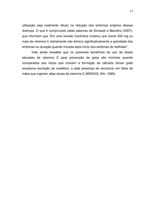 13



utilização seja realmente eficaz na redução dos sintomas próprios dessas
doenças. O que é comprovado pelas palavras de Simasek e Blandino (2007),
que informam que “Em uma revisão Cochrane mostrou que tomar 200 mg ou
mais de vitamina C diariamente não diminui significativamente a gravidade dos
sintomas ou duração quando iniciada após início dos sintomas do resfriado”.
      Vale ainda ressaltar que os possíveis benefícios do uso de doses
elevadas de vitamina C para prevenção da gripe são mínimos quando
comparados aos riscos que incluem a formação de cálculos renais (pela
excessiva excreção de oxalatos), e pela presença de escorbuto em fetos de
mães que ingerem altas doses de vitamina C (BRICKS; SIH, 1999).
 