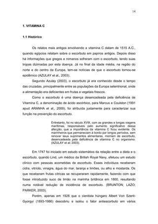 14



1. VITAMINA C


1.1 Histórico


      Os relatos mais antigos envolvendo a vitamina C datam de 1515 A.C.,
quando egípcios relatam sobre o escorbuto em papiros antigos. Depois disso
há informações que gregos e romanos sofreram com o escorbuto, tendo suas
tropas dizimadas por esta doença. Já no final da idade média, na região do
norte e do centro da Europa, tem-se notícias de que o escorbuto tornou-se
epidêmico (AZULAY et al., 2003).
      Segundo Azulay (2003), o escorbuto já era conhecido desde o tempo
das cruzadas, principalmente entre as populações da Europa setentrional, onde
a alimentação era deficientes em frutas e vegetais frescos.
      Como o escorbuto é uma doença desencadeada pela deficiência de
Vitamina C, a denominação de ácido ascórbico, para Marcus e Coulston (1991
apud ARANHA et al., 2000), foi atribuída justamente para caracterizar sua
função na prevenção do escorbuto.

                    Entretanto, foi no século XVIII, com as grandes e longas viagens
                    marítimas, responsáveis pelo aumento significativo dessa
                    afecção, que a importância da vitamina C ficou evidente. Os
                    marinheiros que permaneciam á bordo por longos períodos, sem
                    renovar seus suprimentos alimentares, morriam de escorbuto,
                    desencadeada pela deficiência de vitamina C no organismo.
                    (AZULAY et al; 2003).


      Em 1747 foi iniciado em estudo sistemático da relação entre a dieta e o
escorbuto, quando Lind, um médico da British Royal Navy, efetuou um estudo
clínico com pessoas acometidas de escorbuto. Esses indivíduos receberam
cidra, vitríolo, vinagre, água do mar, laranja e limões, ou alho e mostarda. Os
que receberam frutas cítricas se recuperaram rapidamente, fazendo com que
fosse introduzido suco de limão na marinha britânica em 1800, resultando
numa notável redução de incidência de escorbuto. (BRUNTON; LAZO;
PARKER, 2003).
      Porém, apenas em 1928 que o cientista húngaro Albert Von Szent-
Gyorgyi (1893-1986) descobriu e isolou o fator antiescorbuto em vários
 