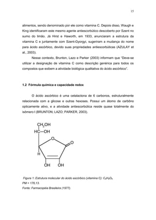15



alimentos, sendo denominado por ele como vitamina C. Depois disso, Waugh e
King identificaram este mesmo agente antiescorbútico descoberto por Szent no
sumo do limão. Já Hirst e Haworth, em 1933, anunciaram a estrutura da
vitamina C e juntamente com Szent-Gyorgyi, sugeriram a mudança do nome
para ácido ascórbico, devido suas propriedades antiescorbúticas (AZULAY et
al., 2003).
       Nesse contexto, Brunton, Lazo e Parker (2003) informam que “Deve-se
utilizar a designação de vitamina C como descrição genérica para todos os
compostos que exibem a atividade biológica qualitativa do ácido ascórbico”.




1.2 Fórmula química e capacidade redox


       O ácido ascórbico é uma cetalactona de 6 carbonos, estruturalmente
relacionada com a glicose e outras hexoses. Possui um átomo de carbôno
opticamente ativo, e a atividade antiescorbútica reside quase totalmente do
isômero l (BRUNTON; LAZO; PARKER, 2003).




Figura 1: Estrutura molecular do ácido ascórbico (vitamina C): C6H8O6   .

PM = 176,13.
Fonte: Farmacopéia Brasileira (1977).
 