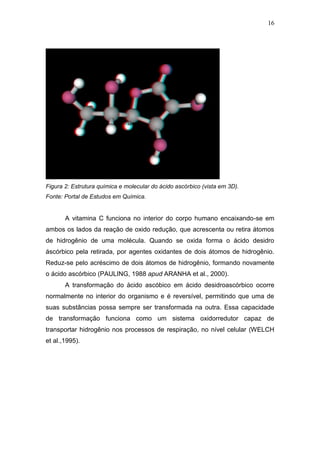 16




Figura 2: Estrutura química e molecular do ácido ascórbico (vista em 3D).
Fonte: Portal de Estudos em Química.


       A vitamina C funciona no interior do corpo humano encaixando-se em
ambos os lados da reação de oxido redução, que acrescenta ou retira átomos
de hidrogênio de uma molécula. Quando se oxida forma o ácido desidro
áscórbico pela retirada, por agentes oxidantes de dois átomos de hidrogênio.
Reduz-se pelo acréscimo de dois átomos de hidrogênio, formando novamente
o ácido ascórbico (PAULING, 1988 apud ARANHA et al., 2000).
       A transformação do ácido ascóbico em ácido desidroascórbico ocorre
normalmente no interior do organismo e é reversível, permitindo que uma de
suas substâncias possa sempre ser transformada na outra. Essa capacidade
de transformação funciona como um sistema oxidorredutor capaz de
transportar hidrogênio nos processos de respiração, no nível celular (WELCH
et al.,1995).
 