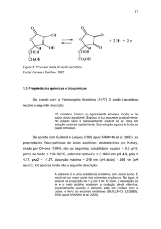 17




Figura 3: Processo redox do ácido ascórbico
Fonte: Fanaro e Coichev, 1997.




1.3 Propriedades químicas e bioquímicas


       De acordo com a Farmacopéia Brasileira (1977) O ácido l-ascórbico
recebe a seguinte descrição:

                       Pó cristalino, branco ou ligeiramente amarelo, inodor e de
                       sabor ácido agradável. Exposto a luz escurece gradualmente.
                       No estado seco é razoavelmente estável ao ar, mas em
                       solução oxida-se rapidamente. Sua solução aquosa é ácida ao
                       papel tornassol.


       De acordo com Guilland e Lequeu (1995 apud ARANHA et al; 2000), as
propriedades físico-químicas do ácido ascórbico, estabelecidas por Kutsky,
citado por Oliveira (1994), são as seguintes: solubilidade aquosa = 0,3 g/ml,
ponto de fusão = 190-192°C, potencial redox-Eo = 0,166V em pH 4,0, pKa =
4,17, pka2 = 11,57, absorção máxima = 245 nm (pH ácido) - 265 nm (pH
neutro). Os autores ainda dão a seguinte descrição:

                       A vitamina C é uma substância cristalina, com sabor ácido. É
                       insolúvel na maior parte dos solventes orgânicos. Na água, é
                       solúvel na proporção de 1 g em 3 ml. O calor, a exposição ao
                       ar e o meio alcalino aceleram a oxidação desta vitamina,
                       especialmente quando o alimento está em contato com o
                       cobre, o ferro ou enzimas oxidativas (GUILLAND; LEQUEU,
                       1995 apud ARANHA et al; 2000).
 