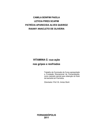 1




     CAMILA BONFIM PAIOLA
      LETICIA PIRES SCAPIM
PATRÍCIA APARECIDA ALVES QUEIROZ
  RAIANY ANACLETO DE OLIVEIRA




     VITAMINA C: sua ação
     nas gripes e resfriados


              Trabalho de Conclusão de Curso apresentado
              a Fundação Educacional de Fernandópolis,
              como requisito parcial para obtenção do título
              de bacharel em Farmácia.

              Orientador: Prof. Dr. Anísio Storti




        FERNANDÓPOLIS
             2011
 