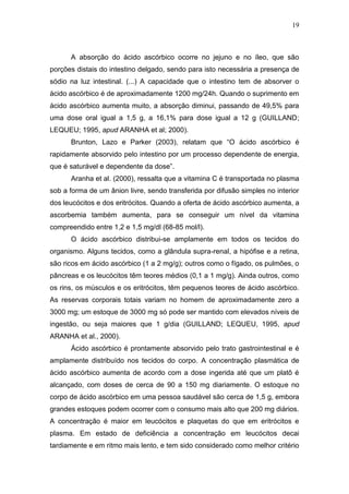 19



      A absorção do ácido ascórbico ocorre no jejuno e no íleo, que são
porções distais do intestino delgado, sendo para isto necessária a presença de
sódio na luz intestinal. (...) A capacidade que o intestino tem de absorver o
ácido ascórbico é de aproximadamente 1200 mg/24h. Quando o suprimento em
ácido ascórbico aumenta muito, a absorção diminui, passando de 49,5% para
uma dose oral igual a 1,5 g, a 16,1% para dose igual a 12 g (GUILLAND;
LEQUEU; 1995, apud ARANHA et al; 2000).
      Brunton, Lazo e Parker (2003), relatam que “O ácido ascórbico é
rapidamente absorvido pelo intestino por um processo dependente de energia,
que é saturável e dependente da dose”.
      Aranha et al. (2000), ressalta que a vitamina C é transportada no plasma
sob a forma de um ânion livre, sendo transferida por difusão simples no interior
dos leucócitos e dos eritrócitos. Quando a oferta de ácido ascórbico aumenta, a
ascorbemia também aumenta, para se conseguir um nível da vitamina
compreendido entre 1,2 e 1,5 mg/dl (68-85 mol/l).
      O ácido ascórbico distribui-se amplamente em todos os tecidos do
organismo. Alguns tecidos, como a glândula supra-renal, a hipófise e a retina,
são ricos em ácido ascórbico (1 a 2 mg/g); outros como o fígado, os pulmões, o
pâncreas e os leucócitos têm teores médios (0,1 a 1 mg/g). Ainda outros, como
os rins, os músculos e os eritrócitos, têm pequenos teores de ácido ascórbico.
As reservas corporais totais variam no homem de aproximadamente zero a
3000 mg; um estoque de 3000 mg só pode ser mantido com elevados níveis de
ingestão, ou seja maiores que 1 g/dia (GUILLAND; LEQUEU, 1995, apud
ARANHA et al., 2000).
      Ácido ascórbico é prontamente absorvido pelo trato gastrointestinal e é
amplamente distribuído nos tecidos do corpo. A concentração plasmática de
ácido ascórbico aumenta de acordo com a dose ingerida até que um platô é
alcançado, com doses de cerca de 90 a 150 mg diariamente. O estoque no
corpo de ácido ascórbico em uma pessoa saudável são cerca de 1,5 g, embora
grandes estoques podem ocorrer com o consumo mais alto que 200 mg diários.
A concentração é maior em leucócitos e plaquetas do que em eritrócitos e
plasma. Em estado de deficiência a concentração em leucócitos decai
tardiamente e em ritmo mais lento, e tem sido considerado como melhor critério
 