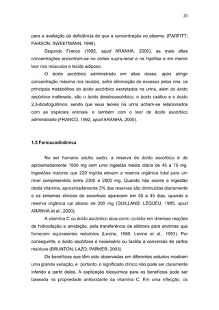 20



para a avaliação da deficiência do que a concentração no plasma. (PARFITT;
PARSON; SWEETMANN, 1996).
      Segundo Franco (1992, apud ARANHA, 2000), as mais altas
concentrações encontram-se no córtex supra-renal e na hipófise e em menor
teor nos músculos e tecido adiposo.
      O ácido ascórbico administrado em altas doses, após atingir
concentração máxima nos tecidos, sofre eliminação do excesso pelos rins, os
principais metabólitos do ácido ascórbico excretados na urina, além do ácido
ascórbico inalterado, são o ácido desidroascórbico, o ácido oxálico e o ácido
2,3-dicetogulônico, sendo que seus teores na urina acham-se relacionados
com as espécies animais, e também com o teor de ácido ascórbico
administrado (FRANCO, 1992, apud ARANHA, 2000).




1.5 Farmacodinâmica


      No ser humano adulto sadio, a reserva de ácido ascórbico é de
aproximadamente 1500 mg com uma ingestão média diária de 45 a 75 mg.
Ingestões maiores que 220 mg/dia elevam a reserva orgânica total para um
nível compreendido entre 2300 e 2800 mg. Quando não ocorre a ingestão
desta vitamina, aproximadamente 3% das reservas são diminuídas diariamente
e os sintomas clínicos do escorbuto aparecem em 30 a 45 dias, quando a
reserva orgânica cai abaixo de 300 mg (GUILLAND; LEQUEU, 1995, apud
ARANHA et al., 2000).
      A vitamina C ou ácido ascórbico atua como co-fator em diversas reações
de hidroxilação e amidação, pela transferência de elétrons para enzimas que
fornecem equivalentes redutores (Levine, 1986; Levine et al., 1993). Por
conseguinte, o ácido ascórbico é necessário ou facilita a conversão de certos
resíduos (BRUNTON; LAZO; PARKER, 2003).
      Os benefícios que têm sido observadas em diferentes estudos mostram
uma grande variação, e portanto, o significado clínico não pode ser claramente
inferido a partir deles. A explicação bioquímica para os benefícios pode ser
baseada na propriedade antioxidante da vitamina C. Em uma infecção, os
 