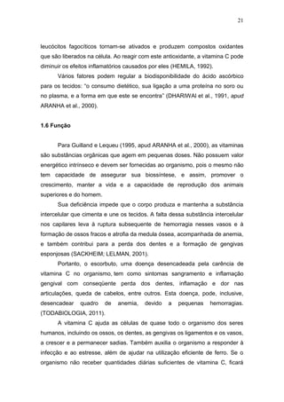 21



leucócitos fagocíticos tornam-se ativados e produzem compostos oxidantes
que são liberados na célula. Ao reagir com este antioxidante, a vitamina C pode
diminuir os efeitos inflamatórios causados por eles (HEMILA, 1992).
      Vários fatores podem regular a biodisponibilidade do ácido ascórbico
para os tecidos: “o consumo dietético, sua ligação a uma proteína no soro ou
no plasma, e a forma em que este se encontra” (DHARIWAl et al., 1991, apud
ARANHA et al., 2000).


1.6 Função


      Para Guilland e Lequeu (1995, apud ARANHA et al., 2000), as vitaminas
são substâncias orgânicas que agem em pequenas doses. Não possuem valor
energético intrínseco e devem ser fornecidas ao organismo, pois o mesmo não
tem capacidade de assegurar sua biossíntese, e assim, promover o
crescimento, manter a vida e a capacidade de reprodução dos animais
superiores e do homem.
      Sua deficiência impede que o corpo produza e mantenha a substância
intercelular que cimenta e une os tecidos. A falta dessa substância intercelular
nos capilares leva à ruptura subsequente de hemorragia nesses vasos e à
formação de ossos fracos e atrofia da medula óssea, acompanhada de anemia,
e também contribui para a perda dos dentes e a formação de gengivas
esponjosas (SACKHEIM; LELMAN, 2001).
      Portanto, o escorbuto, uma doença desencadeada pela carência de
vitamina C no organismo, tem como sintomas sangramento e inflamação
gengival com conseqüente perda dos dentes, inflamação e dor nas
articulações, queda de cabelos, entre outros. Esta doença, pode, inclusive,
desencadear    quadro    de   anemia,    devido   a   pequenas    hemorragias.
(TODABIOLOGIA, 2011).
      A vitamina C ajuda as células de quase todo o organismo dos seres
humanos, incluindo os ossos, os dentes, as gengivas os ligamentos e os vasos,
a crescer e a permanecer sadias. Também auxilia o organismo a responder à
infecção e ao estresse, além de ajudar na utilização eficiente de ferro. Se o
organismo não receber quantidades diárias suficientes de vitamina C, ficará
 