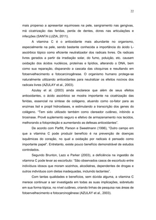 22



mais propenso a apresentar equimoses na pele, sangramento nas gengivas,
má cicatrização das feridas, perda de dentes, dores nas articulações e
infecções (SANTA LUZIA, 2011).
      A vitamina C é o antioxidante mais abundante no organismo,
especialmente na pele, sendo bastante conhecida a importância do ácido L-
ascórbico tópico como eficiente neutralizador dos radicais livres. Os radicais
livres gerados a partir da irradiação solar, do fumo, poluição, etc. causam
oxidação dos ácidos nucléicos, proteínas e lipídios, alterando o DNA, bem
como sua reparação, disparando a cascata das citoquinas e resultando em
fotoenvelhecimento e fotocarcinogênese. O organismo humano protege-se
naturalmente utilizando antioxidantes para neutralizar os efeitos nocivos dos
radicais livres (AZULAY et al., 2003).
      Azulay et al. (2003) ainda esclarece que além de seus efeitos
antioxidantes, o ácido ascórbico se mostra importante na cicatrização das
feridas, essencial na síntese de colágeno, atuando como co-fator para as
enzimas lisil e propil hidroxilases, e estimulando a transcrição dos genes do
colágeno. “Tem sido utilizado também como clareador cutâneo, inibindo a
tirosinase. Provê suplemento seguro e efetivo de armazenamento nos tecidos,
melhorando a fotoproteção e aumentando as defesas antioxidantes”.
      De acordo com Parfitt, Parson e Sweetmann (1996), “Outro campo em
que a vitamina C pode produzir benefício é na prevenção de doenças
isquêmicas do coração, no qual a oxidação por radicais é pensado como
importante papel”. Entretanto, existe pouco benefício demonstrável de estudos
controlados.
      Segundo Brunton, Lazo e Parker (2003), a deficiência na ingestão de
vitamina C pode levar ao escorbuto: “São observados casos de escorbuto entre
indivíduos idosos que moram sozinhos, alcoólatras, dependentes de drogas e
outros indivíduos com dietas inadequadas, incluindo lactantes”.
      Com tantas qualidades e benefícios, sem dúvida alguma, a vitamina C
merece continuar a ser investigada em todas as suas implicações, sobretudo
em sua forma tópica, no nível cutâneo, criando linhas de pesquisa nas áreas de
fotoenvelhecimento e fotocarcinogênese (AZULAY et al., 2003).
 
