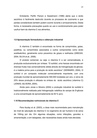 25



      Entretanto, Parfitt, Parson e Sweetmann (1996) alerta que o ácido
ascórbico é facilmente destruído durante os processos de cozimento e que
perdas consideráveis também podem ocorrer durante o armazenamento. Desta
forma, é necessária precauções quanto ao uso e condicionamento para poder
usufruir bem da vitamina C nos alimentos.




1.9 Apresentação farmacêutica e obtenção industrial


      A vitamina C também é encontrada na forma de comprimidos, gotas,
pastilhas, ou comprimidos associados a outros componentes como ácido
acetilsalicílico, geralmente como preventivo de gripes e resfriados (GREGHI,
2004; SILVA et al., 2008).
      O produto comercial, ou seja, a vitamina C a ser comercializada, é
produzida exclusivamente por síntese: “O sorbitol, uma hexose encontrada em
diversas frutas mas comercialmente obtida através da hidrogenação da glicose,
é a matéria prima para a produção do ácido ascórbico” (GENNARO, 2004). O
sorbitol é um composto molecular comercialmente importante, com uma
produção mundial de aproximadamente 500.000 toneladas por ano, e cerca de
25% dessa produção é utilizada na síntese do ácido ascórbico (vitamina C)
(JONAS; SILVEIRA, 2004).
      Ainda para Jonas e Silveira (2004) a produção industrial do sorbitol é
tradicionalmente realizada pela hidrogenação catalítica do xarope de D-glicose
a uma concentração de aproximadamente de 50 % (p/v).


1.10 Recomendações nutricionais da vitamina C


      Para Azulay et al. (2003), a dose mais recomendada para manutenção
de nível de saturação da vitamina C no organismo do ser humano é de cerca
de 100mg por dia. Em algumas situações, como infecções, gravidez e
amamentação, e em tabagistas, são necessárias doses ainda mais elevadas.
 