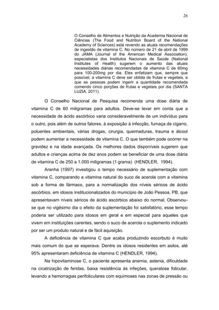 26



                      O Conselho de Alimentos e Nutrição da Academia Nacional de
                      Ciências (The Food and Nutrition Board of the National
                      Academy of Sciences) está revendo as atuais recomendações
                      de ingestão de vitamina C. No número de 21 de abril de 1999
                      do JAMA (Journal of the American Medical Association),
                      especialistas dos Institutos Nacionais de Saúde (National
                      Institutes of Health) sugerem o aumento das atuais
                      necessidades diárias recomendadas de vitamina C de 60mg
                      para 100-200mg por dia. Eles enfatizam que, sempre que
                      possível, a vitamina C deve ser obtida de frutas e vegetais, e
                      que as pessoas podem ingerir a quantidade recomendada
                      comendo cinco porções de frutas e vegetais por dia (SANTA
                      LUZIA, 2011).

      O Conselho Nacional de Pesquisa recomenda uma dose diária de
vitamina C de 60 miligramas para adultos. Deve-se levar em conta que a
necessidade de ácido ascórbico varia consideravelmente de um indivíduo para
o outro, pois além de outros fatores, à exposição à infecção, fumaça de cigarro,
poluentes ambientais, várias drogas, cirurgia, queimaduras, trauma e álcool
podem aumentar a necessidade de vitamina C. O que também pode ocorrer na
gravidez e na idade avançada. Os melhores dados disponíveis sugerem que
adultos e crianças acima de dez anos podem se beneficiar de uma dose diária
de vitamina C de 250 a 1.000 miligramas (1 grama) (HENDLER, 1994).
      Aranha (1997) investigou o tempo necessário de suplementação com
vitamina C, comparando a vitamina natural do suco de acerola com a vitamina
sob a forma de fármaco, para a normalização dos níveis séricos de ácido
ascórbico, em idosos institucionalizados do município de João Pessoa, PB, que
apresentavam níveis séricos de ácido ascórbico abaixo do normal. Observou-
se que no vigésimo dia o efeito da suplementação foi satisfatório, esse tempo
poderia ser utilizado para idosos em geral e em especial para aqueles que
vivem em instituições carentes, sendo o suco de acerola o suplemento indicado
por ser um produto natural e de fácil aquisição.
      A deficiência de vitamina C que acaba produzindo escorbuto é muito
mais comum do que se esperava. Dentre os idosos residentes em asilos, até
95% apresentaram deficiência de vitamina C (HENDLER, 1994).
      Na hipovitaminose C, o paciente apresenta anemia, astenia, dificuldade
na cicatrização de feridas, baixa resistência às infeções, queratose folicular,
levando a hemorragias perifoliculares com equimoses nas zonas de pressão ou
 