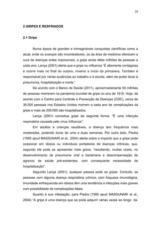 28



2 GRIPES E RESFRIADOS


2.1 Gripe


      Numa época de grandes e inimagináveis conquistas científicas como a
atual, onde os avanços são incontestáveis, os da área da medicina oferecem a
cura de doenças antes impossíveis, a gripe ainda afeta milhões de pessoas a
cada ano. Lança (2001) alerta que a gripe ou influenza ”É altamente contagiosa
e ocorre mais no final do outono, inverno e início da primavera. Também é
responsável por várias ausências ao trabalho e à escola, além de poder levar à
pneumonia, hospitalização e morte.”
      De acordo com o Banco de Saúde (2011), aproximadamente 50 milhões
de pessoas morreram na pandemia mundial de gripe no ano de 1918. Hoje, de
acordo com o Centro para Controle e Prevenção de Doenças (CDC), cerca de
36.000 pessoas nos Estados Unidos morrem a cada ano de complicações da
gripe e mais de 200.000 são hospitalizados.
      Lança (2001) conceitua gripe da seguinte forma: “É uma infecção
respiratória causada pelo vírus Influenza”.
      Em adultos e crianças saudáveis, a doença tem frequência mais
moderadas, podendo durar de uma a duas semanas. Por outro lado, Piedra
(1995 apud MASSUNARI et al., 2004) alerta sobre o impacto que a gripe pode
ocasionar em idosos ou indivíduos portadores de doenças crônicas, que,
segundo ela pode se apresentar mais grave, “resultando, muitas vezes, no
desenvolvimento de pneumonia viral e bacteriana e descompensação de
agravos     de   saúde   pré-existentes,   com   consequente   necessidade   de
hospitalização”.
      Segundo Lança (2001), qualquer pessoa pode se gripar. Contudo, as
pessoas com alguma doença respiratória crônica, com fraqueza imunológica,
imunidade enfraquecida em idosos têm uma tendência a infecções mais graves
com possibilidade de complicações fatais.
      Quanto à sua infestação, para Piedra (1995 apud MASSUNARI et al.,
2004) “A gripe é uma doença que se pode adquirir várias vezes ao longo da
 