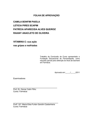 2



                      FOLHA DE APROVAÇÃO

CAMILA BONFIM PAIOLA
LETICIA PIRES SCAPIM
PATRÍCIA APARECIDA ALVES QUEIROZ
RAIANY ANACLETO DE OLIVEIRA


VITAMINA C: sua ação
nas gripes e resfriados



                             Trabalho de Conclusão de Curso apresentado a
                             Fundação Educacional de Fernandópolis, como
                             requisito parcial para obtenção do título de bacharel
                             em Farmácia.




                                                Aprovado em:_____/_____/2011


Examinadores



__________________________________________
Prof. Dr. Osmar Caôn Filho
Curso: Farmácia




___________________________________________
Profª. Drª. Maria Elisa Furlan Gandini Castanheira
Curso: Farmácia
 