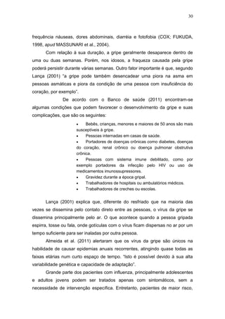 30



frequência náuseas, dores abdominais, diarréia e fotofobia (COX; FUKUDA,
1998, apud MASSUNARI et al., 2004).
      Com relação à sua duração, a gripe geralmente desaparece dentro de
uma ou duas semanas. Porém, nos idosos, a fraqueza causada pela gripe
poderá persistir durante várias semanas. Outro fator importante é que, segundo
Lança (2001) “a gripe pode também desencadear uma piora na asma em
pessoas asmáticas e piora da condição de uma pessoa com insuficiência do
coração, por exemplo”.
               De acordo com o Banco de saúde (2011) encontram-se
algumas condições que podem favorecer o desenvolvimento da gripe e suas
complicações, que são os seguintes:
                         Bebês, crianças, menores e maiores de 50 anos são mais
                     susceptíveis à gripe.
                         Pessoas internadas em casas de saúde.
                         Portadores de doenças crônicas como diabetes, doenças
                     do coração, renal crônico ou doença pulmonar obstrutiva
                     crônica.
                         Pessoas com sistema imune debilitado, como por
                     exemplo portadores da infecção pelo HIV ou uso de
                     medicamentos imunossupressores.
                         Gravidez durante a época gripal.
                         Trabalhadores de hospitais ou ambulatórios médicos.
                         Trabalhadores de creches ou escolas.


      Lança (2001) explica que, diferente do resfriado que na maioria das
vezes se dissemina pelo contato direto entre as pessoas, o vírus da gripe se
dissemina principalmente pelo ar. O que acontece quando a pessoa gripada
espirra, tosse ou fala, onde gotículas com o vírus ficam dispersas no ar por um
tempo suficiente para ser inaladas por outra pessoa.
      Almeida et al. (2011) alertaram que os vírus da gripe são únicos na
habilidade de causar epidemias anuais recorrentes, atingindo quase todas as
faixas etárias num curto espaço de tempo. “Isto é possível devido à sua alta
variabilidade genética e capacidade de adaptação”.
      Grande parte dos pacientes com influenza, principalmente adolescentes
e adultos jovens podem ser tratados apenas com sintomáticos, sem a
necessidade de intervenção específica. Entretanto, pacientes de maior risco,
 