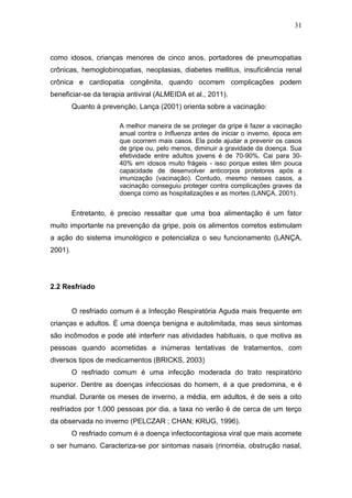 31



como idosos, crianças menores de cinco anos, portadores de pneumopatias
crônicas, hemoglobinopatias, neoplasias, diabetes mellitus, insuficiência renal
crônica e cardiopatia congênita, quando ocorrem complicações podem
beneficiar-se da terapia antiviral (ALMEIDA et al., 2011).
         Quanto á prevenção, Lança (2001) orienta sobre a vacinação:

                       A melhor maneira de se proteger da gripe é fazer a vacinação
                       anual contra o Influenza antes de iniciar o inverno, época em
                       que ocorrem mais casos. Ela pode ajudar a prevenir os casos
                       de gripe ou, pelo menos, diminuir a gravidade da doença. Sua
                       efetividade entre adultos jovens é de 70-90%. Cai para 30-
                       40% em idosos muito frágeis - isso porque estes têm pouca
                       capacidade de desenvolver anticorpos protetores após a
                       imunização (vacinação). Contudo, mesmo nesses casos, a
                       vacinação conseguiu proteger contra complicações graves da
                       doença como as hospitalizações e as mortes (LANÇA, 2001).


         Entretanto, é preciso ressaltar que uma boa alimentação é um fator
muito importante na prevenção da gripe, pois os alimentos corretos estimulam
a ação do sistema imunológico e potencializa o seu funcionamento (LANÇA,
2001).




2.2 Resfriado


         O resfriado comum é a Infecção Respiratória Aguda mais frequente em
crianças e adultos. É uma doença benigna e autolimitada, mas seus sintomas
são incômodos e pode até interferir nas atividades habituais, o que motiva as
pessoas quando acometidas a inúmeras tentativas de tratamentos, com
diversos tipos de medicamentos (BRICKS, 2003)
         O resfriado comum é uma infecção moderada do trato respiratório
superior. Dentre as doenças infecciosas do homem, é a que predomina, e é
mundial. Durante os meses de inverno, a média, em adultos, é de seis a oito
resfriados por 1.000 pessoas por dia, a taxa no verão é de cerca de um terço
da observada no inverno (PELCZAR ; CHAN; KRUG, 1996).
         O resfriado comum é a doença infectocontagiosa viral que mais acomete
o ser humano. Caracteriza-se por sintomas nasais (rinorréia, obstrução nasal,
 