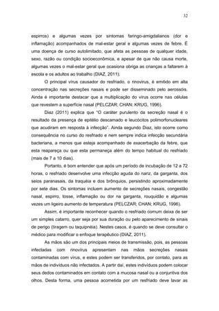 32



espirros) e algumas vezes por sintomas faringo-amigdalianos (dor e
inflamação) acompanhados de mal-estar geral e algumas vezes de febre. É
uma doença de curso autolimitado, que afeta as pessoas de qualquer idade,
sexo, razão ou condição socioeconômica, e apesar de que não causa morte,
algumas vezes o mal-estar geral que ocasiona obriga as crianças a faltarem à
escola e os adultos ao trabalho (DIAZ, 2011).
      O principal vírus causador do resfriado, o rinovirus, é emitido em alta
concentração nas secreções nasais e pode ser disseminado pelo aerossóis.
Ainda é importante destacar que a multiplicação do vírus ocorre nas células
que revestem a superfície nasal (PELCZAR; CHAN; KRUG, 1996).
      Diaz (2011) explica que “O caráter purulento da secreção nasal é o
resultado da presença de epitélio descamado e leucócitos polimorfonucleares
que acudiram em resposta à infecção”. Ainda segundo Diaz, isto ocorre como
consequência no curso do resfriado e nem sempre indica infecção secundária
bacteriana, a menos que esteja acompanhado de exacerbação da febre, que
esta reapareça ou que esta permaneça além do tempo habitual do resfriado
(mais de 7 a 10 dias).
      Portanto, é bom entender que após um período de incubação de 12 a 72
horas, o resfriado desenvolve uma infecção aguda do nariz, da garganta, dos
seios paranasais, da traquéia e dos brônquios, persistindo aproximadamente
por sete dias. Os sintomas incluem aumento de secreções nasais, congestão
nasal, espirro, tosse, inflamação ou dor na garganta, rouquidão e algumas
vezes um ligeiro aumento de temperatura (PELCZAR; CHAN; KRUG, 1996).
      Assim, é importante reconhecer quando o resfriado comum deixa de ser
um simples catarro, quer seja por sua duração ou pelo aparecimento de sinais
de perigo (tiragem ou taquipnéia). Nestes casos, é quando se deve consultar o
médico para modificar o enfoque terapêutico (DIAZ, 2011).
      As mãos são um dos principais meios de transmissão, pois, as pessoas
infectadas   com    rinovírus   apresentam      nas   mãos   secreções   nasais
contaminadas com vírus, e estes podem ser transferidos, por contato, para as
mãos de indivíduos não infectados. A partir daí, estes indivíduos podem colocar
seus dedos contaminados em contato com a mucosa nasal ou a conjuntiva dos
olhos. Desta forma, uma pessoa acometida por um resfriado deve lavar as
 