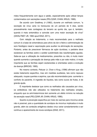 33



mãos frequentemente com água e sabão, especialmente após utilizar lenços
contaminados com secreções nasais (PELCZAR; CHAN; KRUG, 1996).
      De acordo com Gwaltney Jr (1982), durante um resfriado comum, “a
excreção de vírus varia no transcurso de um período de 5 dias, sendo
provavelmente mais contagioso do terceiro ao quinto dia, que é, também,
quando é mais sintomático e coincide com uma maior excreção de vírus”
(GWALTNEY JR, 1982 apud DIAZ, 2011).
      Com relação ao tratamento, o mais recomendado para o resfriado
comum é a base de sintomáticos para alívio da dor e febre e administração de
soro fisiológico nasal e vaporização para auxiliar na eliminação de secreções.
Portanto, antes de prescrever fármacos de ação duvidosa, o pediatra deve
esclarecer as famílias sobre o caráter autolimitado das nasofaringites agudas.
Sabe-se que a utilização de medicamentos, prescritos ou não, é muito maior
quando aumenta a percepção de doença pela mãe e por este motivo, é muito
importante que as famílias sejam esclarecidas e orientadas sobre a evolução
da doença (BRICKS, 1995).
      No mesmo contexto, Pelczar Jr, Chan e Krug, (1996) afirmam que não
existe tratamento específico, mas sim medidas auxiliares, tais como repouso
adequado, roupas quentes e aspirina, que são recomendados para aumentar o
conforto do paciente. A ingestão de líquidos, tais como sucos de frutas, é de
grande ajuda.
      É importante destacar que como os resfriados são causados por vírus,
os antibióticos não são utilizados no tratamento dos resfriados simples,
enquanto que os anti-histamínicos tem somente um efeito mínimo na redução
da secreção nasal (PELCZAR JR; CHAN; KRUG, 1996).
      Quanto à prevenção específica por meio de vacinas para rinovírus ainda
não é possível, pois a quantidade de sorotipos de rinovírus implicados é muito
grande, além do conteúdo antigênico destes vírus variar constantemente e ser
contínuo o aparecimento de novos sorotipos (DIAZ, 2011).
 