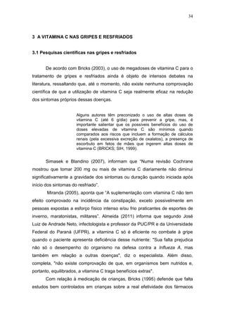 34



3 A VITAMINA C NAS GRIPES E RESFRIADOS


3.1 Pesquisas científicas nas gripes e resfriados


      De acordo com Bricks (2003), o uso de megadoses de vitamina C para o
tratamento de gripes e resfriados ainda é objeto de intensos debates na
literatura, ressaltando que, até o momento, não existe nenhuma comprovação
científica de que a utilização de vitamina C seja realmente eficaz na redução
dos sintomas próprios dessas doenças.


                      Alguns autores têm preconizado o uso de altas doses de
                      vitamina C (até 6 g/dia) para prevenir a gripe, mas, é
                      importante salientar que os possíveis benefícios do uso de
                      doses elevadas de vitamina C são mínimos quando
                      comparados aos riscos que incluem a formação de cálculos
                      renais (pela excessiva excreção de oxalatos), a presença de
                      escorbuto em fetos de mães que ingerem altas doses de
                      vitamina C (BRICKS; SIH, 1999).


      Simasek e Blandino (2007), informam que “Numa revisão Cochrane
mostrou que tomar 200 mg ou mais de vitamina C diariamente não diminui
significativamente a gravidade dos sintomas ou duração quando iniciada após
início dos sintomas do resfriado”.
       Miranda (2005), aponta que “A suplementação com vitamina C não tem
efeito comprovado na incidência da constipação, exceto possivelmente em
pessoas expostas a esforço físico intenso e/ou frio praticantes de esportes de
inverno, maratonistas, militares”. Almeida (2011) informa que segundo José
Luiz de Andrade Neto, infectologista e professor da PUC/PR e da Universidade
Federal do Paraná (UFPR), a vitamina C só é eficiente no combate à gripe
quando o paciente apresenta deficiência desse nutriente: "Sua falta prejudica
não só o desempenho do organismo na defesa contra a Influeza A, mas
também em relação a outras doenças", diz o especialista. Além disso,
completa, "não existe comprovação de que, em organismos bem nutridos e,
portanto, equilibrados, a vitamina C traga benefícios extras".
      Com relação à medicação de crianças, Bricks (1995) defende que falta
estudos bem controlados em crianças sobre a real efetividade dos fármacos
 