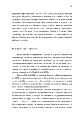 36



pesquisa divulgada por Santos e Barros Filhos (2002), onde quase a totalidade
dos sujeitos da pesquisa afirmaram que acreditam que a vitamina C atua na
prevenção e tratamento de gripes e resfriados, mesmo que revisões recentes
da literatura científica concluam que não é possível atribuir à vitamina C um
papel na prevenção e/ou tratamento dessas doenças. Além dos resultados
alcançados, Santos e Barros Filho (2002) informam sobre um levantamento
realizado nos EUA, onde “Entre universitários, Eldridge e Sheehan (1994),
constataram , por exemplo, que a maioria acreditava no efeito preventivo da
vitamina C sobre a gripe e na ação de doses extras de vitaminas aumentando a
vitalidade e energia”.




3.2 Experimentos comprovados


       Em se tratando de experimentos, Schorah et al. (1979) relataram uma
pesquisa cujos resultados apresentaram uma fraca, mas significante, melhora
clínica em pacientes já idosos que receberam 1g de ácido ascórbico
diariamente por um período de 28 dias, comparado com um placebo no grupo
controle. “A este alto nível de suplementação, todavia, os resultados da
melhora, provavelmente se devem ao efeito farmacológico do ácido ascórbico
utilizado no experimento” (ARANHA et al., 2000).
       Segundo Marshall (2001), a equipe de Coulehan publicou uma pesquisa
em 1974, em que um grupo que usou a vitamina C de forma sistemática teve
menos resfriados severos, mas outros cientistas que revisaram o estudo
criticaram o método de avaliação da severidade dos sintomas adotada pelo
autor. Marshall ainda relata outros experimentos:
       Em 1975, Carson e colaboradores relataram tratar operários com 1.000
mg de vitamina C ou um placebo diariamente durante os resfriados. O número
de resfriados por pessoa, a duração dos resfriados e sua gravidade foram as
mesmas tanto no grupo que usou a vitamina como no grupo que usou o
placebo (...). Em 1977, Tyrell e colaboradores relataram tratar 743 homens e
758 mulheres por 5 meses da seguinte maneira. Metade recebeu pílulas de
placebo diariamente. Os outros tomaram vitamina C mas somente durante
 