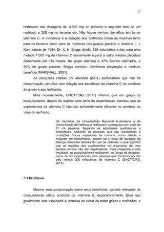 37



resfriados nas dosagens de: 4.000 mg no primeiro e segundo dias de um
resfriado e 200 mg no terceiro dia. Não houve nenhum benefício em tomar
vitamina C. A incidência e a duração dos resfriados foram as mesmas tanto
para os homens como para as mulheres dos grupos placebo e vitamina (...).
Num estudo de 1984, Dr. X. H. Briggs dividiu 528 voluntários e deu para uma
metade 1.000 mg de vitamina C diariamente e para a outra metade placebos
diariamente por três meses. No grupo vitamina C 47% ficaram resfriados, e
46% do grupo placebo. Briggs concluiu: Nenhuma prevenção e nenhum
benefício (MARSHALL, 2001).
       As pesquisas citadas por Marshall (2001) demonstram que não há
comprovação científica com relação aos benefícios da vitamina C no combate
às gripes e aos resfriados.
       Mais recentemente, GNOTÍCIAS (2011) informa que um grupo de
pesquisadores, depois de realizar uma série de experiências, concluiu que os
suplementos da vitamina C não são suficientemente eficazes no combate ao
vírus do resfriado:

                      Os cientistas da Universidade Nacional Australiana e da
                      Universidade de Helsinque realizaram a pesquisa com mais de
                      11 mil pessoas. Segundo os estudiosos australianos e
                      finlandeses, somente as pessoas que são submetidas a
                      condições físicas superiores às comuns, como atletas e
                      militares em treinamento, podem ter o risco de contágio da
                      doença diminuído através do uso da vitamina, o que significa
                      que as reações dos suplementos no organismo de uma
                      pessoa comum não são significativas. Para chegarem a este
                      resultado, os pesquisadores realizaram, ao longo de décadas,
                      cerca de 30 experiências com pessoas que tomaram por dia
                      pelo menos 200 miligramas de vitamina C (GNOTÍCIAS,
                      2011).



3.3 Profilaxia


       Mesmo sem comprovação sobre seus benefícios, parcela relevante de
consumidores utiliza produtos de vitamina C, esporadicamente. Esse uso
geralmente está associado à tentativa de evitar ou tratar gripes e resfriados, e
 