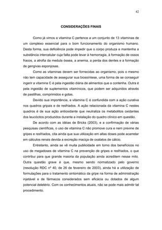42



                          CONSIDERAÇÕES FINAIS


      Como já vimos a vitamina C pertence a um conjunto de 13 vitaminas de
um complexo essencial para o bom funcionamento do organismo humano.
Desta forma, sua deficiência pode impedir que o corpo produza e mantenha a
substância intercelular cuja falta pode levar à hemorragia, à formação de ossos
fracos, a atrofia da medula óssea, a anemia, a perda dos dentes e a formação
de gengivas esponjosas.
      Como as vitaminas devem ser fornecidas ao organismo, pois o mesmo
não tem capacidade de assegurar sua biossíntese, uma forma de se conseguir
ingerir a vitamina C é pela ingestão diária de alimentos que a contenha. Outra é
pela ingestão de suplementos vitamínicos, que podem ser adquiridos através
de pastilhas, comprimidos e gotas.
      Devido sua importância, a vitamina C é confundida com a ação curativa
nos quadros gripais e de resfriados. A ação relacionada da vitamina C nestes
quadros é de sua ação antioxidante que neutraliza os metabolitos oxidantes
dos leucócitos produzidos durante a instalação do quadro clínico em questão.
      De acordo com as idéias de Bricks (2003), e a confirmação de várias
pesquisas científicas, o uso de vitamina C não promove cura e nem previne de
gripes e resfriados, cita ainda que sua utilização em altas doses pode acarretar
em cálculos renais devida a excreção maciça de oxalatos de cálcio.
      Entretanto, ainda se vê muita publicidade em torno dos benefícicos no
uso de megadoses de vitamina C na prevenção de gripes e resfriados, o que
contribui para que grande maioria da população ainda acreditem nesse mito.
Outra questão grave é que, mesmo sendo normatizado pelo governo
(resolução RDC nº 40, de 26 de fevereiro de 2003), ainda há a utilização de
formulações para o tratamento sintomático da gripe na forma de administração
injetável e de fármacos considerados sem eficácia ou dotados de algum
potencial deletério. Com os conhecimentos atuais, não se pode mais admitir tal
procedimento.
 